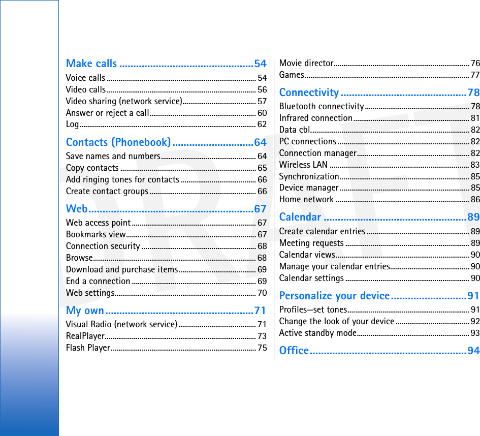 DRAFTMake calls ................................................54Voice calls ............................................................................. 54Video calls............................................................................. 56Video sharing (network service)...................................... 57Answer or reject a call....................................................... 60Log........................................................................................... 62Contacts (Phonebook).............................64Save names and numbers.................................................64Copy contacts ......................................................................65Add ringing tones for contacts ....................................... 66Create contact groups....................................................... 66Web...........................................................67Web access point................................................................ 67Bookmarks view................................................................... 67Connection security ........................................................... 68Browse.................................................................................... 68Download and purchase items........................................ 69End a connection ................................................................ 69Web settings......................................................................... 70My own.....................................................71Visual Radio (network service)........................................ 71RealPlayer.............................................................................. 73Flash Player........................................................................... 75Movie director......................................................................76Games..................................................................................... 77Connectivity .............................................78Bluetooth connectivity...................................................... 78Infrared connection............................................................81Data cbl..................................................................................82PC connections ....................................................................82Connection manager..........................................................82Wireless LAN ........................................................................ 83Synchronization................................................................... 85Device manager...................................................................85Home network .....................................................................86Calendar ...................................................89Create calendar entries .....................................................89Meeting requests ................................................................ 89Calendar views.....................................................................90Manage your calendar entries......................................... 90Calendar settings ................................................................90Personalize your device...........................91Profiles—set tones............................................................... 91Change the look of your device ...................................... 92Active standby mode.......................................................... 93Office........................................................94