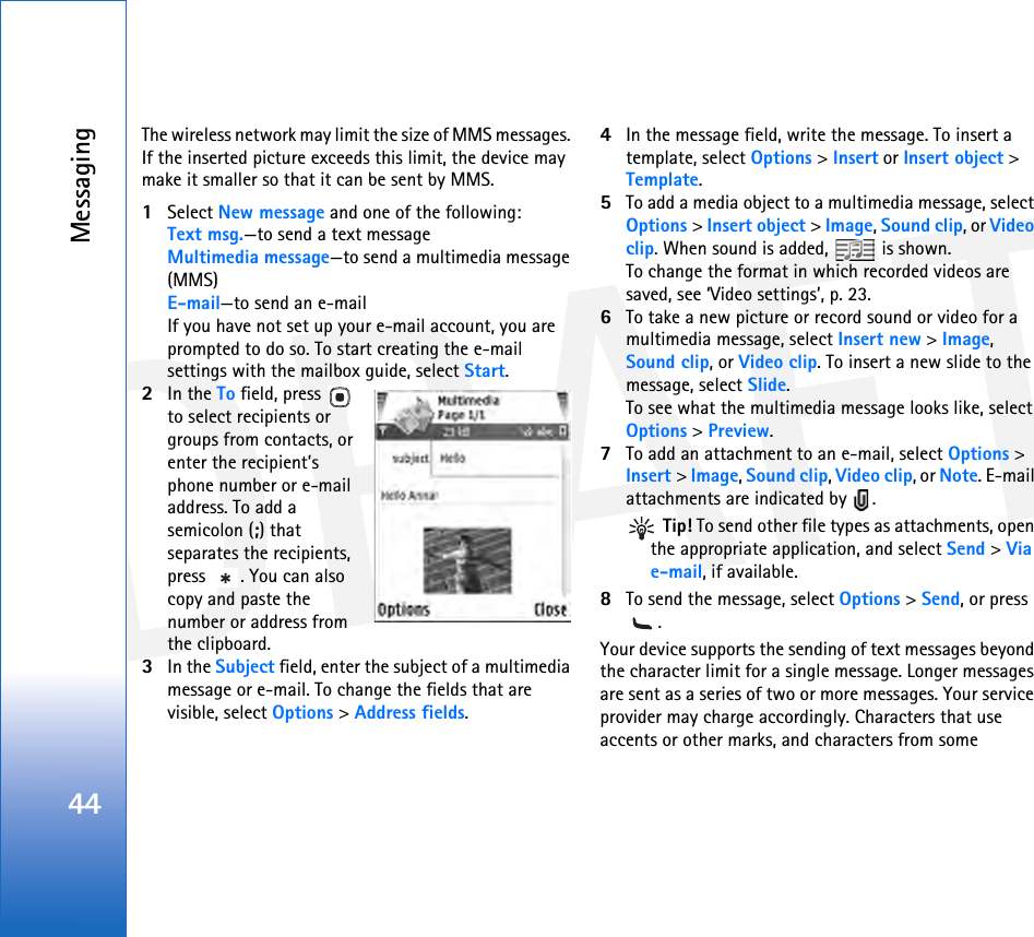 DRAFTMessaging44The wireless network may limit the size of MMS messages. If the inserted picture exceeds this limit, the device may make it smaller so that it can be sent by MMS.1Select New message and one of the following:Text msg.—to send a text messageMultimedia message—to send a multimedia message (MMS)E-mail—to send an e-mailIf you have not set up your e-mail account, you are prompted to do so. To start creating the e-mail settings with the mailbox guide, select Start.2In the To field, press   to select recipients or groups from contacts, or enter the recipient’s phone number or e-mail address. To add a semicolon (;) that separates the recipients, press  . You can also copy and paste the number or address from the clipboard.3In the Subject field, enter the subject of a multimedia message or e-mail. To change the fields that are visible, select Options &gt; Address fields.4In the message field, write the message. To insert a template, select Options &gt; Insert or Insert object &gt; Template.5To add a media object to a multimedia message, select Options &gt; Insert object &gt; Image, Sound clip, or Video clip. When sound is added,   is shown.To change the format in which recorded videos are saved, see ‘Video settings’, p. 23.6To take a new picture or record sound or video for a multimedia message, select Insert new &gt; Image, Sound clip, or Video clip. To insert a new slide to the message, select Slide.To see what the multimedia message looks like, select Options &gt; Preview.7To add an attachment to an e-mail, select Options &gt; Insert &gt; Image, Sound clip, Video clip, or Note. E-mail attachments are indicated by  . Tip! To send other file types as attachments, open the appropriate application, and select Send &gt; Via e-mail, if available.8To send the message, select Options &gt; Send, or press .Your device supports the sending of text messages beyond the character limit for a single message. Longer messages are sent as a series of two or more messages. Your service provider may charge accordingly. Characters that use accents or other marks, and characters from some 