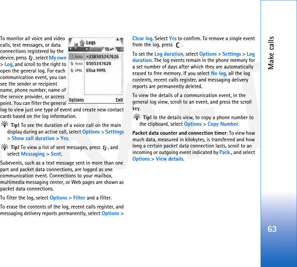 DRAFTMake calls63To monitor all voice and video calls, text messages, or data connections registered by the device, press  , select My own &gt; Log, and scroll to the right to open the general log. For each communication event, you can see the sender or recipient name, phone number, name of the service provider, or access point. You can filter the general log to view just one type of event and create new contact cards based on the log information.  Tip! To see the duration of a voice call on the main display during an active call, select Options &gt; Settings &gt; Show call duration &gt; Yes. Tip! To view a list of sent messages, press  , and select Messaging &gt; Sent.Subevents, such as a text message sent in more than one part and packet data connections, are logged as one communication event. Connections to your mailbox, multimedia messaging center, or Web pages are shown as packet data connections.To filter the log, select Options &gt; Filter and a filter.To erase the contents of the log, recent calls register, and messaging delivery reports permanently, select Options &gt; Clear log. Select Yes to confirm. To remove a single event from the log, press  .To set the Log duration, select Options &gt; Settings &gt; Log duration. The log events remain in the phone memory for a set number of days after which they are automatically erased to free memory. If you select No log, all the log contents, recent calls register, and messaging delivery reports are permanently deleted.To view the details of a communication event, in the general log view, scroll to an event, and press the scroll key. Tip! In the details view, to copy a phone number to the clipboard, select Options &gt; Copy Number.Packet data counter and connection timer: To view how much data, measured in kilobytes, is transferred and how long a certain packet data connection lasts, scroll to an incoming or outgoing event indicated by Pack., and select Options &gt; View details.