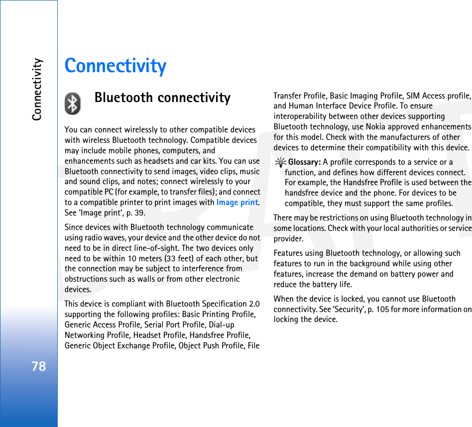 DRAFTConnectivity78ConnectivityBluetooth connectivityYou can connect wirelessly to other compatible devices with wireless Bluetooth technology. Compatible devices may include mobile phones, computers, and enhancements such as headsets and car kits. You can use Bluetooth connectivity to send images, video clips, music and sound clips, and notes; connect wirelessly to your compatible PC (for example, to transfer files); and connect to a compatible printer to print images with Image print. See ‘Image print’, p. 39.Since devices with Bluetooth technology communicate using radio waves, your device and the other device do not need to be in direct line-of-sight. The two devices only need to be within 10 meters (33 feet) of each other, but the connection may be subject to interference from obstructions such as walls or from other electronic devices.This device is compliant with Bluetooth Specification 2.0 supporting the following profiles: Basic Printing Profile, Generic Access Profile, Serial Port Profile, Dial-up Networking Profile, Headset Profile, Handsfree Profile, Generic Object Exchange Profile, Object Push Profile, File Transfer Profile, Basic Imaging Profile, SIM Access profile, and Human Interface Device Profile. To ensure interoperability between other devices supporting Bluetooth technology, use Nokia approved enhancements for this model. Check with the manufacturers of other devices to determine their compatibility with this device.Glossary: A profile corresponds to a service or a function, and defines how different devices connect. For example, the Handsfree Profile is used between the handsfree device and the phone. For devices to be compatible, they must support the same profiles.There may be restrictions on using Bluetooth technology in some locations. Check with your local authorities or service provider.Features using Bluetooth technology, or allowing such features to run in the background while using other features, increase the demand on battery power and reduce the battery life.When the device is locked, you cannot use Bluetooth connectivity. See ‘Security’, p. 105 for more information on locking the device.