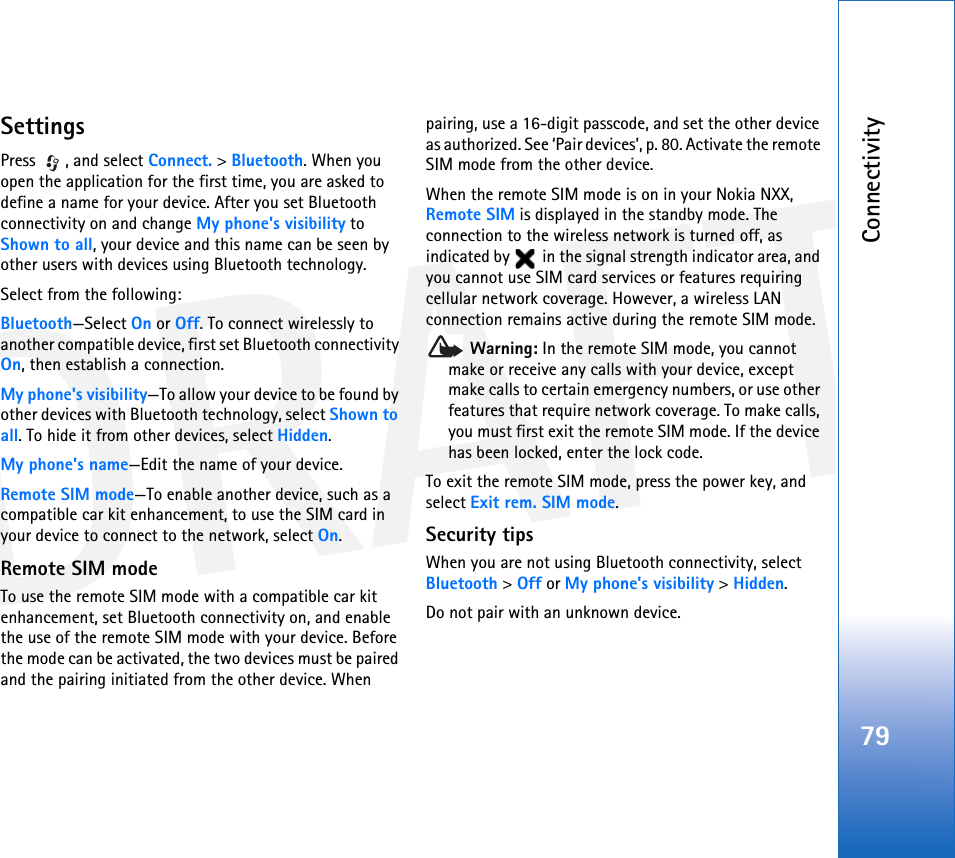 DRAFTConnectivity79SettingsPress , and select Connect. &gt; Bluetooth. When you open the application for the first time, you are asked to define a name for your device. After you set Bluetooth connectivity on and change My phone&apos;s visibility to Shown to all, your device and this name can be seen by other users with devices using Bluetooth technology.Select from the following:Bluetooth—Select On or Off. To connect wirelessly to another compatible device, first set Bluetooth connectivity On, then establish a connection.My phone&apos;s visibility—To allow your device to be found by other devices with Bluetooth technology, select Shown to all. To hide it from other devices, select Hidden.My phone&apos;s name—Edit the name of your device.Remote SIM mode—To enable another device, such as a compatible car kit enhancement, to use the SIM card in your device to connect to the network, select On.Remote SIM modeTo use the remote SIM mode with a compatible car kit enhancement, set Bluetooth connectivity on, and enable the use of the remote SIM mode with your device. Before the mode can be activated, the two devices must be paired and the pairing initiated from the other device. When pairing, use a 16-digit passcode, and set the other device as authorized. See ‘Pair devices’, p. 80. Activate the remote SIM mode from the other device.When the remote SIM mode is on in your Nokia NXX, Remote SIM is displayed in the standby mode. The connection to the wireless network is turned off, as indicated by   in the signal strength indicator area, and you cannot use SIM card services or features requiring cellular network coverage. However, a wireless LAN connection remains active during the remote SIM mode. Warning: In the remote SIM mode, you cannot make or receive any calls with your device, except make calls to certain emergency numbers, or use other features that require network coverage. To make calls, you must first exit the remote SIM mode. If the device has been locked, enter the lock code.To exit the remote SIM mode, press the power key, and select Exit rem. SIM mode.Security tipsWhen you are not using Bluetooth connectivity, select Bluetooth &gt; Off or My phone&apos;s visibility &gt; Hidden.Do not pair with an unknown device.