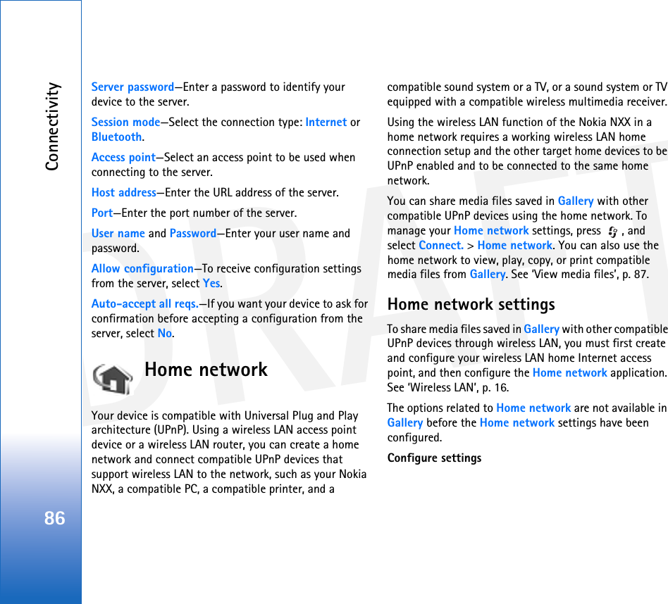 DRAFTConnectivity86Server password—Enter a password to identify your device to the server.Session mode—Select the connection type: Internet or Bluetooth.Access point—Select an access point to be used when connecting to the server.Host address—Enter the URL address of the server.Port—Enter the port number of the server.User name and Password—Enter your user name and password.Allow configuration—To receive configuration settings from the server, select Yes.Auto-accept all reqs.—If you want your device to ask for confirmation before accepting a configuration from the server, select No.Home networkYour device is compatible with Universal Plug and Play architecture (UPnP). Using a wireless LAN access point device or a wireless LAN router, you can create a home network and connect compatible UPnP devices that support wireless LAN to the network, such as your Nokia NXX, a compatible PC, a compatible printer, and a compatible sound system or a TV, or a sound system or TV equipped with a compatible wireless multimedia receiver.Using the wireless LAN function of the Nokia NXX in a home network requires a working wireless LAN home connection setup and the other target home devices to be UPnP enabled and to be connected to the same home network.You can share media files saved in Gallery with other compatible UPnP devices using the home network. To manage your Home network settings, press  , and select Connect. &gt; Home network. You can also use the home network to view, play, copy, or print compatible media files from Gallery. See ‘View media files’, p. 87.Home network settingsTo share media files saved in Gallery with other compatible UPnP devices through wireless LAN, you must first create and configure your wireless LAN home Internet access point, and then configure the Home network application. See ‘Wireless LAN’, p. 16.The options related to Home network are not available in Gallery before the Home network settings have been configured.Configure settings