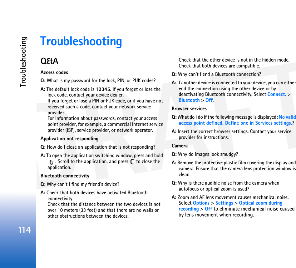 DRAFTTroubleshooting114TroubleshootingQ&amp;AAccess codesQ: What is my password for the lock, PIN, or PUK codes?A: The default lock code is 12345. If you forget or lose the lock code, contact your device dealer.If you forget or lose a PIN or PUK code, or if you have not received such a code, contact your network service provider.For information about passwords, contact your access point provider, for example, a commercial Internet service provider (ISP), service provider, or network operator.Application not respondingQ: How do I close an application that is not responding?A: To open the application switching window, press and hold . Scroll to the application, and press   to close the application.Bluetooth connectivityQ: Why can’t I find my friend’s device?A: Check that both devices have activated Bluetooth connectivity.Check that the distance between the two devices is not over 10 meters (33 feet) and that there are no walls or other obstructions between the devices.Check that the other device is not in the hidden mode.Check that both devices are compatible.Q: Why can’t I end a Bluetooth connection?A: If another device is connected to your device, you can either end the connection using the other device or by deactivating Bluetooth connectivity. Select Connect. &gt; Bluetooth &gt; Off.Browser servicesQ: What do I do if the following message is displayed: No valid access point defined. Define one in Services settings.? A: Insert the correct browser settings. Contact your service provider for instructions. CameraQ: Why do images look smudgy?A: Remove the protective plastic film covering the display and camera. Ensure that the camera lens protection window is clean. Q: Why is there audible noise from the camera when autofocus or optical zoom is used?A: Zoom and AF lens movement causes mechanical noise. Select Options &gt; Settings &gt; Optical zoom during recording &gt; Off to eliminate mechanical noise caused by lens movement when recording.