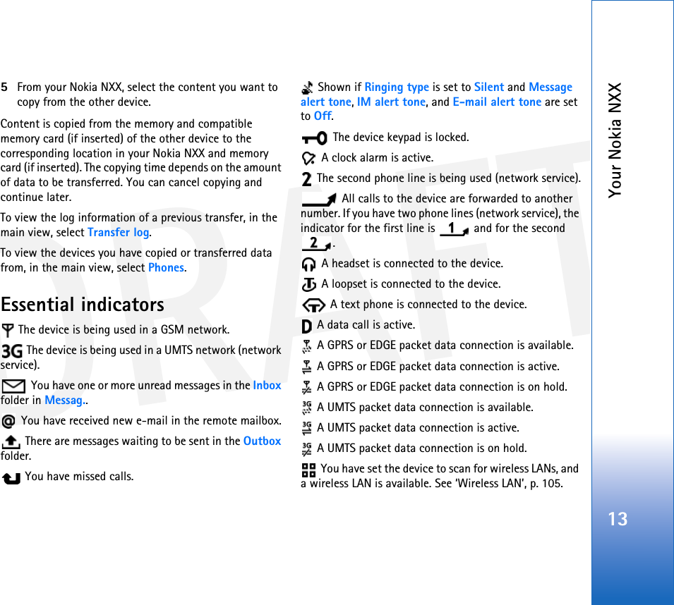 DRAFTYour Nokia NXX135From your Nokia NXX, select the content you want to copy from the other device.Content is copied from the memory and compatible memory card (if inserted) of the other device to the corresponding location in your Nokia NXX and memory card (if inserted). The copying time depends on the amount of data to be transferred. You can cancel copying and continue later.To view the log information of a previous transfer, in the main view, select Transfer log. To view the devices you have copied or transferred data from, in the main view, select Phones.Essential indicators The device is being used in a GSM network. The device is being used in a UMTS network (network service). You have one or more unread messages in the Inbox folder in Messag.. You have received new e-mail in the remote mailbox. There are messages waiting to be sent in the Outbox folder. You have missed calls. Shown if Ringing type is set to Silent and Message alert tone, IM alert tone, and E-mail alert tone are set to Off. The device keypad is locked. A clock alarm is active. The second phone line is being used (network service). All calls to the device are forwarded to another number. If you have two phone lines (network service), the indicator for the first line is   and for the second . A headset is connected to the device. A loopset is connected to the device. A text phone is connected to the device. A data call is active.  A GPRS or EDGE packet data connection is available. A GPRS or EDGE packet data connection is active.  A GPRS or EDGE packet data connection is on hold. A UMTS packet data connection is available. A UMTS packet data connection is active. A UMTS packet data connection is on hold. You have set the device to scan for wireless LANs, and a wireless LAN is available. See ‘Wireless LAN’, p. 105.