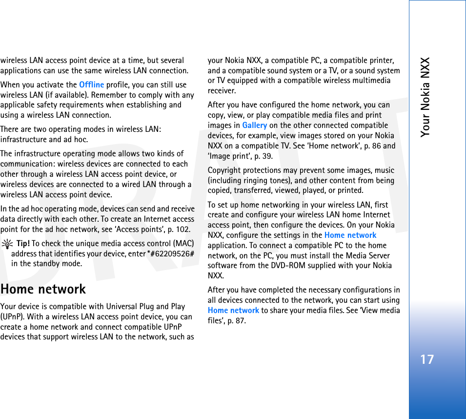 DRAFTYour Nokia NXX17wireless LAN access point device at a time, but several applications can use the same wireless LAN connection.When you activate the Offline profile, you can still use wireless LAN (if available). Remember to comply with any applicable safety requirements when establishing and using a wireless LAN connection.There are two operating modes in wireless LAN: infrastructure and ad hoc.The infrastructure operating mode allows two kinds of communication: wireless devices are connected to each other through a wireless LAN access point device, or wireless devices are connected to a wired LAN through a wireless LAN access point device.In the ad hoc operating mode, devices can send and receive data directly with each other. To create an Internet access point for the ad hoc network, see ‘Access points’, p. 102. Tip! To check the unique media access control (MAC) address that identifies your device, enter *#62209526# in the standby mode.Home networkYour device is compatible with Universal Plug and Play (UPnP). With a wireless LAN access point device, you can create a home network and connect compatible UPnP devices that support wireless LAN to the network, such as your Nokia NXX, a compatible PC, a compatible printer, and a compatible sound system or a TV, or a sound system or TV equipped with a compatible wireless multimedia receiver.After you have configured the home network, you can copy, view, or play compatible media files and print images in Gallery on the other connected compatible devices, for example, view images stored on your Nokia NXX on a compatible TV. See ‘Home network’, p. 86 and ‘Image print’, p. 39.Copyright protections may prevent some images, music (including ringing tones), and other content from being copied, transferred, viewed, played, or printed.To set up home networking in your wireless LAN, first create and configure your wireless LAN home Internet access point, then configure the devices. On your Nokia NXX, configure the settings in the Home network application. To connect a compatible PC to the home network, on the PC, you must install the Media Server software from the DVD-ROM supplied with your Nokia NXX.After you have completed the necessary configurations in all devices connected to the network, you can start using Home network to share your media files. See ‘View media files’, p. 87.