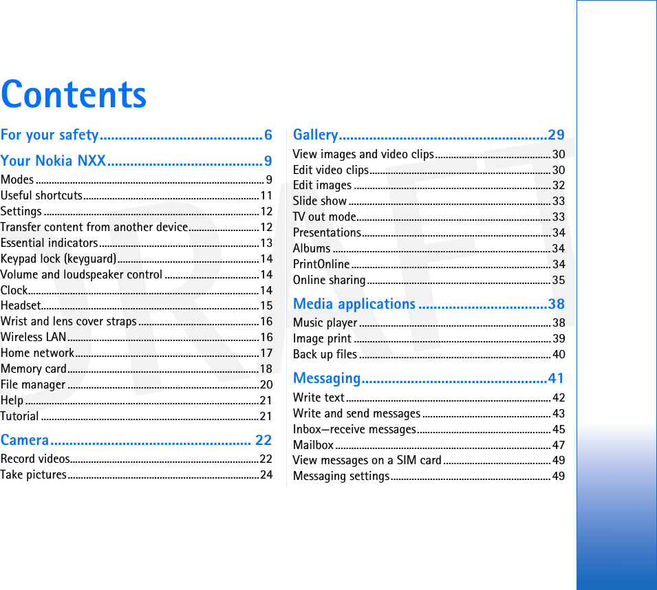 DRAFTContentsFor your safety...........................................6Your Nokia NXX.........................................9Modes ....................................................................................... 9Useful shortcuts...................................................................11Settings ..................................................................................12Transfer content from another device...........................12Essential indicators.............................................................13Keypad lock (keyguard)......................................................14Volume and loudspeaker control ....................................14Clock........................................................................................14Headset...................................................................................15Wrist and lens cover straps ..............................................16Wireless LAN.........................................................................16Home network......................................................................17Memory card.........................................................................18File manager .........................................................................20Help .........................................................................................21Tutorial ...................................................................................21Camera..................................................... 22Record videos........................................................................22Take pictures.........................................................................24Gallery.......................................................29View images and video clips............................................30Edit video clips.....................................................................30Edit images ...........................................................................32Slide show.............................................................................33TV out mode..........................................................................33Presentations........................................................................34Albums ...................................................................................34PrintOnline............................................................................34Online sharing......................................................................35Media applications ..................................38Music player .........................................................................38Image print ...........................................................................39Back up files .........................................................................40Messaging.................................................41Write text..............................................................................42Write and send messages .................................................43Inbox—receive messages...................................................45Mailbox ..................................................................................47View messages on a SIM card.........................................49Messaging settings.............................................................49