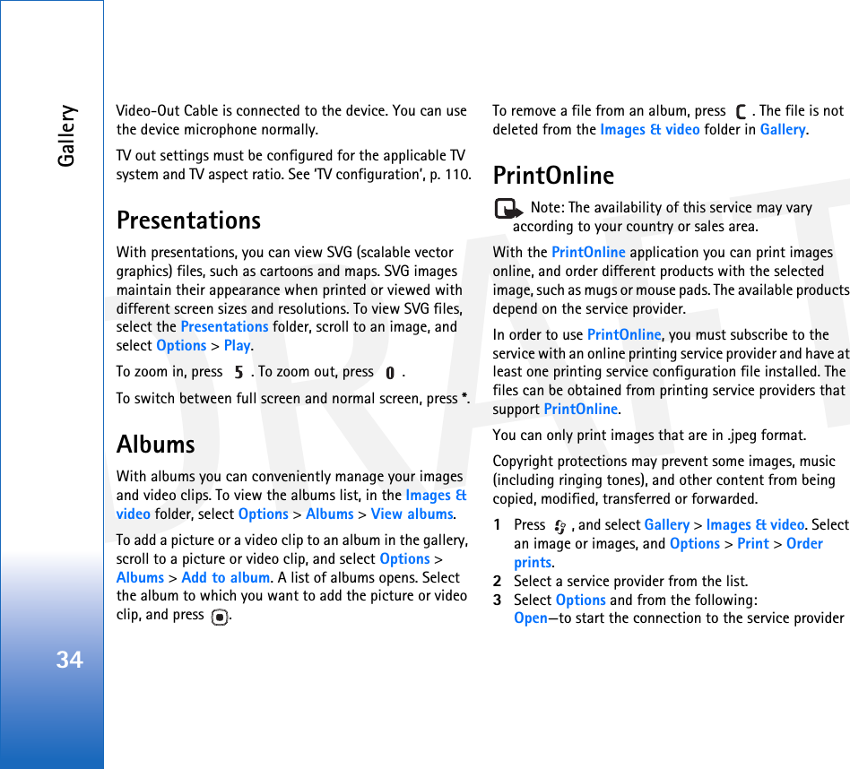 DRAFTGallery34Video-Out Cable is connected to the device. You can use the device microphone normally. TV out settings must be configured for the applicable TV system and TV aspect ratio. See ‘TV configuration’, p. 110.PresentationsWith presentations, you can view SVG (scalable vector graphics) files, such as cartoons and maps. SVG images maintain their appearance when printed or viewed with different screen sizes and resolutions. To view SVG files, select the Presentations folder, scroll to an image, and select Options &gt; Play. To zoom in, press  . To zoom out, press  .To switch between full screen and normal screen, press *.AlbumsWith albums you can conveniently manage your images and video clips. To view the albums list, in the Images &amp; video folder, select Options &gt; Albums &gt; View albums. To add a picture or a video clip to an album in the gallery, scroll to a picture or video clip, and select Options &gt; Albums &gt; Add to album. A list of albums opens. Select the album to which you want to add the picture or video clip, and press  .To remove a file from an album, press  . The file is not deleted from the Images &amp; video folder in Gallery.PrintOnline Note: The availability of this service may vary according to your country or sales area.With the PrintOnline application you can print images online, and order different products with the selected image, such as mugs or mouse pads. The available products depend on the service provider.In order to use PrintOnline, you must subscribe to the service with an online printing service provider and have at least one printing service configuration file installed. The files can be obtained from printing service providers that support PrintOnline.You can only print images that are in .jpeg format.Copyright protections may prevent some images, music (including ringing tones), and other content from being copied, modified, transferred or forwarded.1Press  , and select Gallery &gt; Images &amp; video. Select an image or images, and Options &gt; Print &gt; Order prints.2Select a service provider from the list.3Select Options and from the following:Open—to start the connection to the service provider