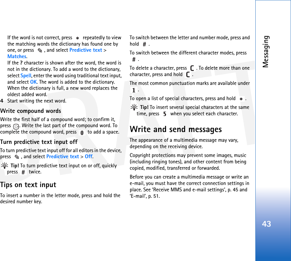 DRAFTMessaging43If the word is not correct, press   repeatedly to view the matching words the dictionary has found one by one, or press  , and select Predictive text &gt; Matches.If the ? character is shown after the word, the word is not in the dictionary. To add a word to the dictionary, select Spell, enter the word using traditional text input, and select OK. The word is added to the dictionary. When the dictionary is full, a new word replaces the oldest added word.4Start writing the next word.Write compound wordsWrite the first half of a compound word; to confirm it, press  . Write the last part of the compound word. To complete the compound word, press   to add a space.Turn predictive text input offTo turn predictive text input off for all editors in the device, press  , and select Predictive text &gt; Off. Tip! To turn predictive text input on or off, quickly press  twice.Tips on text inputTo insert a number in the letter mode, press and hold the desired number key.To switch between the letter and number mode, press and hold .To switch between the different character modes, press .To delete a character, press  . To delete more than one character, press and hold  .The most common punctuation marks are available under .To open a list of special characters, press and hold  . Tip! To insert several special characters at the same time, press   when you select each character.Write and send messagesThe appearance of a multimedia message may vary, depending on the receiving device.Copyright protections may prevent some images, music (including ringing tones), and other content from being copied, modified, transferred or forwarded.Before you can create a multimedia message or write an e-mail, you must have the correct connection settings in place. See ‘Receive MMS and e-mail settings’, p. 45 and ‘E-mail’, p. 51.