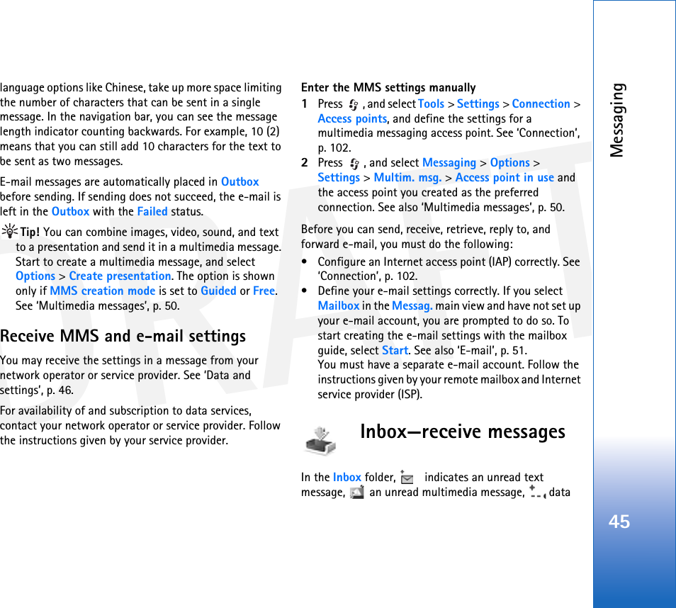 DRAFTMessaging45language options like Chinese, take up more space limiting the number of characters that can be sent in a single message. In the navigation bar, you can see the message length indicator counting backwards. For example, 10 (2) means that you can still add 10 characters for the text to be sent as two messages.E-mail messages are automatically placed in Outbox before sending. If sending does not succeed, the e-mail is left in the Outbox with the Failed status.Tip! You can combine images, video, sound, and text to a presentation and send it in a multimedia message. Start to create a multimedia message, and select Options &gt; Create presentation. The option is shown only if MMS creation mode is set to Guided or Free. See ‘Multimedia messages’, p. 50.Receive MMS and e-mail settingsYou may receive the settings in a message from your network operator or service provider. See ‘Data and settings’, p. 46.For availability of and subscription to data services, contact your network operator or service provider. Follow the instructions given by your service provider.Enter the MMS settings manually1Press  , and select Tools &gt; Settings &gt; Connection &gt; Access points, and define the settings for a multimedia messaging access point. See ‘Connection’, p. 102.2Press , and select Messaging &gt; Options &gt; Settings &gt; Multim. msg. &gt; Access point in use and the access point you created as the preferred connection. See also ‘Multimedia messages’, p. 50.Before you can send, receive, retrieve, reply to, and forward e-mail, you must do the following:• Configure an Internet access point (IAP) correctly. See ‘Connection’, p. 102.• Define your e-mail settings correctly. If you select Mailbox in the Messag. main view and have not set up your e-mail account, you are prompted to do so. To start creating the e-mail settings with the mailbox guide, select Start. See also ‘E-mail’, p. 51.You must have a separate e-mail account. Follow the instructions given by your remote mailbox and Internet service provider (ISP).Inbox—receive messagesIn the Inbox folder,   indicates an unread text message,   an unread multimedia message,   data 