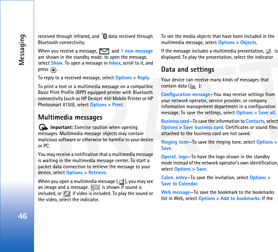 DRAFTMessaging46received through infrared, and   data received through Bluetooth connectivity.When you receive a message,   and 1 new message are shown in the standby mode. to open the message, select Show. To open a message in Inbox, scroll to it, and press .To reply to a received message, select Options &gt; Reply.To print a text or a multimedia message on a compatible Basic Print Profile (BPP) equipped printer with Bluetooth connectivity (such as HP Deskjet 450 Mobile Printer or HP Photosmart 8150), select Options &gt; Print.Multimedia messages Important: Exercise caution when opening messages. Multimedia message objects may contain malicious software or otherwise be harmful to your device or PC.You may receive a notification that a multimedia message is waiting in the multimedia message center. To start a packet data connection to retrieve the message to your device, select Options &gt; Retrieve.When you open a multimedia message ( ), you may see an image and a message.   is shown if sound is included, or   if video is included. To play the sound or the video, select the indicator.To see the media objects that have been included in the multimedia message, select Options &gt; Objects.If the message includes a multimedia presentation,   is displayed. To play the presentation, select the indicator.Data and settingsYour device can receive many kinds of messages that contain data ( ):Configuration message—You may receive settings from your network operator, service provider, or company information management department in a configuration message. To save the settings, select Options &gt; Save all.Business card—To save the information to Contacts, select Options &gt; Save business card. Certificates or sound files attached to the business card are not saved.Ringing tone—To save the ringing tone, select Options &gt; Save.Operat. logo—To have the logo shown in the standby mode instead of the network operator’s own identification, select Options &gt; Save.Calen. entry—To save the invitation, select Options &gt; Save to Calendar.Web message—To save the bookmark to the bookmarks list in Web, select Options &gt; Add to bookmarks. If the 