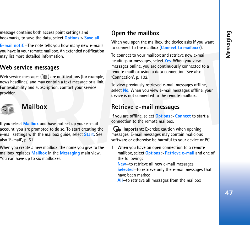 DRAFTMessaging47message contains both access point settings and bookmarks, to save the data, select Options &gt; Save all. E-mail notif.—The note tells you how many new e-mails you have in your remote mailbox. An extended notification may list more detailed information.Web service messagesWeb service messages ( ) are notifications (for example, news headlines) and may contain a text message or a link. For availability and subscription, contact your service provider.MailboxIf you select Mailbox and have not set up your e-mail account, you are prompted to do so. To start creating the e-mail settings with the mailbox guide, select Start. See also ‘E-mail’, p. 51.When you create a new mailbox, the name you give to the mailbox replaces Mailbox in the Messaging main view. You can have up to six mailboxes.Open the mailboxWhen you open the mailbox, the device asks if you want to connect to the mailbox (Connect to mailbox?).To connect to your mailbox and retrieve new e-mail headings or messages, select Yes. When you view messages online, you are continuously connected to a remote mailbox using a data connection. See also ‘Connection’, p. 102.To view previously retrieved e-mail messages offline, select No. When you view e-mail messages offline, your device is not connected to the remote mailbox.Retrieve e-mail messagesIf you are offline, select Options &gt; Connect to start a connection to the remote mailbox.  Important: Exercise caution when opening messages. E-mail messages may contain malicious software or otherwise be harmful to your device or PC.1When you have an open connection to a remote mailbox, select Options &gt; Retrieve e-mail and one of the following:New—to retrieve all new e-mail messagesSelected—to retrieve only the e-mail messages that have been markedAll—to retrieve all messages from the mailbox