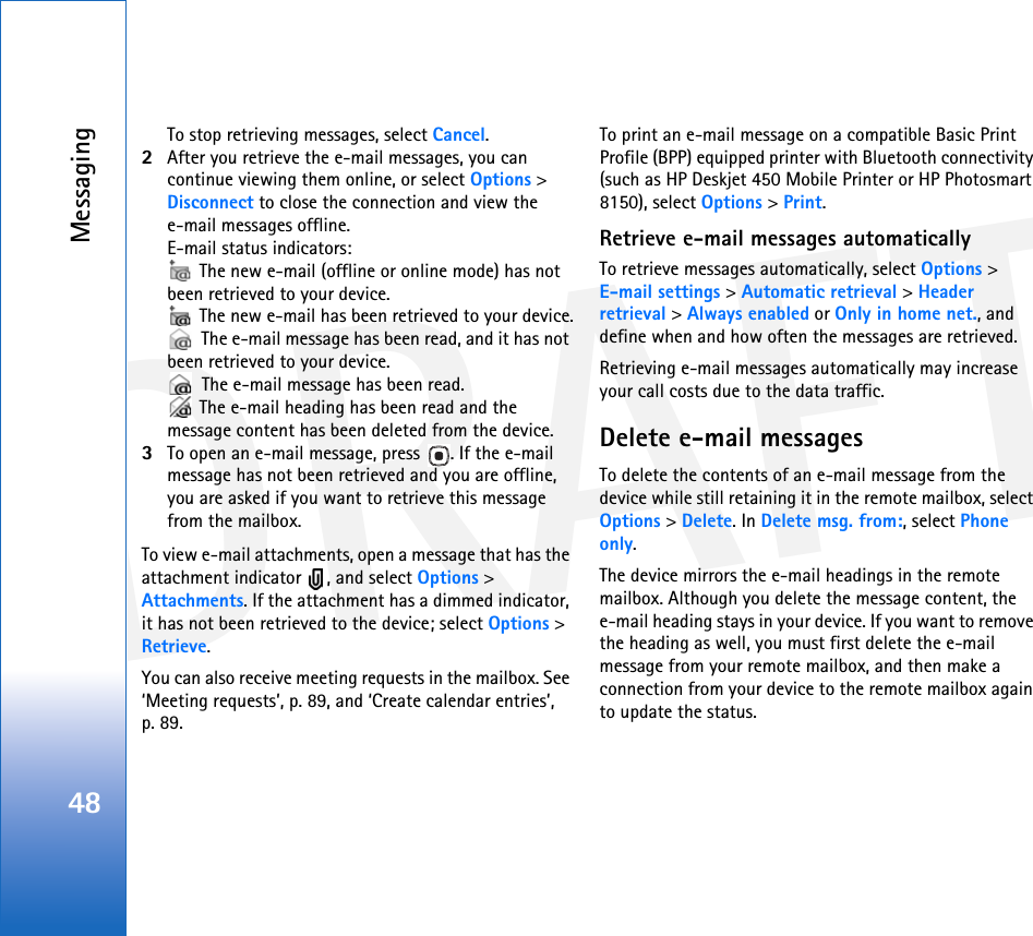 DRAFTMessaging48To stop retrieving messages, select Cancel.2After you retrieve the e-mail messages, you can continue viewing them online, or select Options &gt; Disconnect to close the connection and view the e-mail messages offline.E-mail status indicators: The new e-mail (offline or online mode) has not been retrieved to your device. The new e-mail has been retrieved to your device. The e-mail message has been read, and it has not been retrieved to your device. The e-mail message has been read. The e-mail heading has been read and the message content has been deleted from the device.3To open an e-mail message, press  . If the e-mail message has not been retrieved and you are offline, you are asked if you want to retrieve this message from the mailbox.To view e-mail attachments, open a message that has the attachment indicator  , and select Options &gt; Attachments. If the attachment has a dimmed indicator, it has not been retrieved to the device; select Options &gt; Retrieve.You can also receive meeting requests in the mailbox. See ‘Meeting requests’, p. 89, and ‘Create calendar entries’, p. 89.To print an e-mail message on a compatible Basic Print Profile (BPP) equipped printer with Bluetooth connectivity (such as HP Deskjet 450 Mobile Printer or HP Photosmart 8150), select Options &gt; Print.Retrieve e-mail messages automaticallyTo retrieve messages automatically, select Options &gt;E-mail settings &gt; Automatic retrieval &gt; Header retrieval &gt; Always enabled or Only in home net., and define when and how often the messages are retrieved.Retrieving e-mail messages automatically may increase your call costs due to the data traffic.Delete e-mail messagesTo delete the contents of an e-mail message from the device while still retaining it in the remote mailbox, select Options &gt; Delete. In Delete msg. from:, select Phone only.The device mirrors the e-mail headings in the remote mailbox. Although you delete the message content, the e-mail heading stays in your device. If you want to remove the heading as well, you must first delete the e-mail message from your remote mailbox, and then make a connection from your device to the remote mailbox again to update the status.