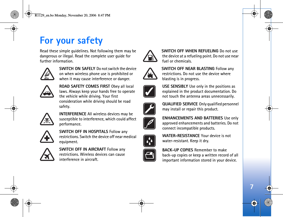 7For your safetyRead these simple guidelines. Not following them may be dangerous or illegal. Read the complete user guide for further information.SWITCH ON SAFELY Do not switch the device on when wireless phone use is prohibited or when it may cause interference or danger.ROAD SAFETY COMES FIRST Obey all local laws. Always keep your hands free to operate the vehicle while driving. Your first consideration while driving should be road safety.INTERFERENCE All wireless devices may be susceptible to interference, which could affect performance.SWITCH OFF IN HOSPITALS Follow any restrictions. Switch the device off near medical equipment.SWITCH OFF IN AIRCRAFT Follow any restrictions. Wireless devices can cause interference in aircraft.SWITCH OFF WHEN REFUELING Do not use the device at a refueling point. Do not use near fuel or chemicals.SWITCH OFF NEAR BLASTING Follow any restrictions. Do not use the device where blasting is in progress.USE SENSIBLY Use only in the positions as explained in the product documentation. Do not touch the antenna areas unnecessarily.QUALIFIED SERVICE Only qualified personnel may install or repair this product.ENHANCEMENTS AND BATTERIES Use only approved enhancements and batteries. Do not connect incompatible products.WATER-RESISTANCE Your device is not water-resistant. Keep it dry.BACK-UP COPIES Remember to make back-up copies or keep a written record of all important information stored in your device.R1129_en.bo Monday, November 20, 2006  8:47 PM