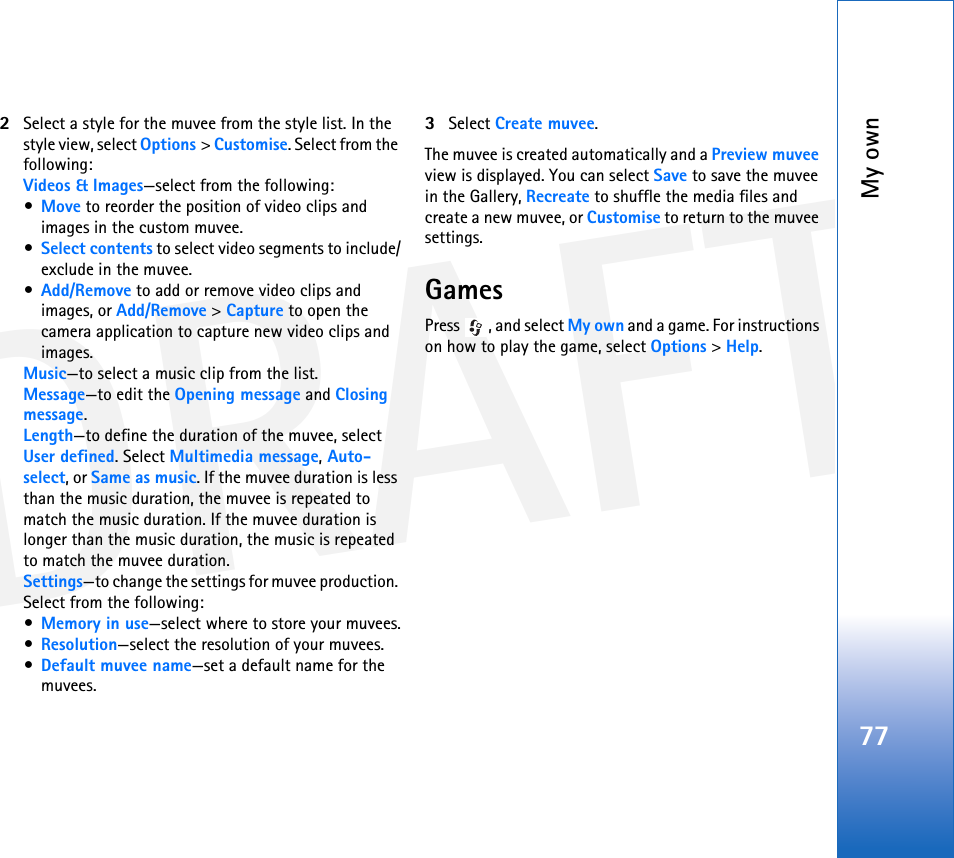 DRAFTMy own772Select a style for the muvee from the style list. In the style view, select Options &gt; Customise. Select from the following:Videos &amp; Images—select from the following:•Move to reorder the position of video clips and images in the custom muvee.•Select contents to select video segments to include/exclude in the muvee.•Add/Remove to add or remove video clips and images, or Add/Remove &gt; Capture to open the camera application to capture new video clips and images.Music—to select a music clip from the list.Message—to edit the Opening message and Closing message.Length—to define the duration of the muvee, select User defined. Select Multimedia message, Auto-select, or Same as music. If the muvee duration is less than the music duration, the muvee is repeated to match the music duration. If the muvee duration is longer than the music duration, the music is repeated to match the muvee duration.Settings—to change the settings for muvee production. Select from the following:•Memory in use—select where to store your muvees.•Resolution—select the resolution of your muvees.•Default muvee name—set a default name for the muvees.3Select Create muvee. The muvee is created automatically and a Preview muvee view is displayed. You can select Save to save the muvee in the Gallery, Recreate to shuffle the media files and create a new muvee, or Customise to return to the muvee settings.GamesPress , and select My own and a game. For instructions on how to play the game, select Options &gt; Help.
