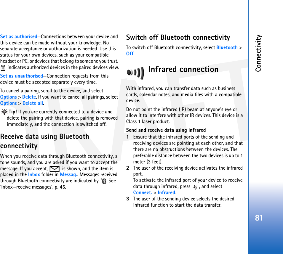 DRAFTConnectivity81Set as authorised—Connections between your device and this device can be made without your knowledge. No separate acceptance or authorization is needed. Use this status for your own devices, such as your compatible headset or PC, or devices that belong to someone you trust.  indicates authorized devices in the paired devices view.Set as unauthorised—Connection requests from this device must be accepted separately every time.To cancel a pairing, scroll to the device, and select Options &gt; Delete. If you want to cancel all pairings, select Options &gt; Delete all.Tip! If you are currently connected to a device and delete the pairing with that device, pairing is removed immediately, and the connection is switched off.Receive data using Bluetooth connectivityWhen you receive data through Bluetooth connectivity, a tone sounds, and you are asked if you want to accept the message. If you accept,   is shown, and the item is placed in the Inbox folder in Messag.. Messages received through Bluetooth connectivity are indicated by  . See ‘Inbox—receive messages’, p. 45.Switch off Bluetooth connectivityTo switch off Bluetooth connectivity, select Bluetooth &gt; Off.Infrared connectionWith infrared, you can transfer data such as business cards, calendar notes, and media files with a compatible device.Do not point the infrared (IR) beam at anyone&apos;s eye or allow it to interfere with other IR devices. This device is a Class 1 laser product.Send and receive data using infrared1Ensure that the infrared ports of the sending and receiving devices are pointing at each other, and that there are no obstructions between the devices. The preferable distance between the two devices is up to 1 meter (3 feet).2The user of the receiving device activates the infrared port.To activate the infrared port of your device to receive data through infrared, press  , and select Connect. &gt; Infrared.3The user of the sending device selects the desired infrared function to start the data transfer.