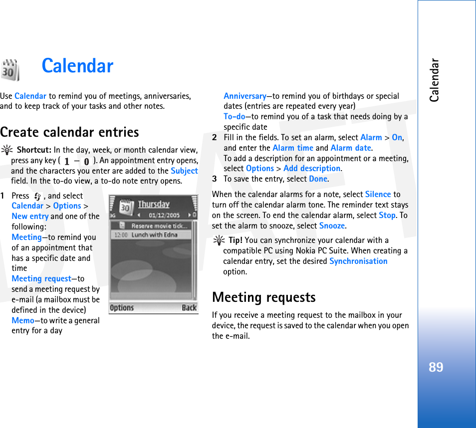 DRAFTCalendar89CalendarUse Calendar to remind you of meetings, anniversaries, and to keep track of your tasks and other notes.Create calendar entries Shortcut: In the day, week, or month calendar view, press any key ( — ). An appointment entry opens, and the characters you enter are added to the Subject field. In the to-do view, a to-do note entry opens.1Press , and select Calendar &gt; Options &gt; New entry and one of the following:Meeting—to remind you of an appointment that has a specific date and timeMeeting request—to send a meeting request by e-mail (a mailbox must be defined in the device)Memo—to write a general entry for a dayAnniversary—to remind you of birthdays or special dates (entries are repeated every year)To-do—to remind you of a task that needs doing by a specific date2Fill in the fields. To set an alarm, select Alarm &gt; On, and enter the Alarm time and Alarm date.To add a description for an appointment or a meeting, select Options &gt; Add description.3To save the entry, select Done.When the calendar alarms for a note, select Silence to turn off the calendar alarm tone. The reminder text stays on the screen. To end the calendar alarm, select Stop. To set the alarm to snooze, select Snooze. Tip! You can synchronize your calendar with a compatible PC using Nokia PC Suite. When creating a calendar entry, set the desired Synchronisation option.Meeting requestsIf you receive a meeting request to the mailbox in your device, the request is saved to the calendar when you open the e-mail.