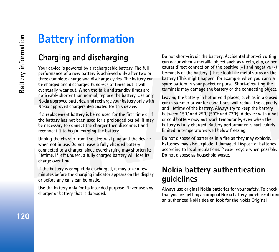 DRAFTBattery information120Battery informationCharging and dischargingYour device is powered by a rechargeable battery. The full performance of a new battery is achieved only after two or three complete charge and discharge cycles. The battery can be charged and discharged hundreds of times but it will eventually wear out. When the talk and standby times are noticeably shorter than normal, replace the battery. Use only Nokia approved batteries, and recharge your battery only with Nokia approved chargers designated for this device.If a replacement battery is being used for the first time or if the battery has not been used for a prolonged period, it may be necessary to connect the charger then disconnect and reconnect it to begin charging the battery.Unplug the charger from the electrical plug and the device when not in use. Do not leave a fully charged battery connected to a charger, since overcharging may shorten its lifetime. If left unused, a fully charged battery will lose its charge over time.If the battery is completely discharged, it may take a few minutes before the charging indicator appears on the display or before any calls can be made.Use the battery only for its intended purpose. Never use any charger or battery that is damaged.Do not short-circuit the battery. Accidental short-circuiting can occur when a metallic object such as a coin, clip, or pen causes direct connection of the positive (+) and negative (-) terminals of the battery. (These look like metal strips on the battery.) This might happen, for example, when you carry a spare battery in your pocket or purse. Short-circuiting the terminals may damage the battery or the connecting object.Leaving the battery in hot or cold places, such as in a closed car in summer or winter conditions, will reduce the capacity and lifetime of the battery. Always try to keep the battery between 15°C and 25°C (59°F and 77°F). A device with a hot or cold battery may not work temporarily, even when the battery is fully charged. Battery performance is particularly limited in temperatures well below freezing.Do not dispose of batteries in a fire as they may explode. Batteries may also explode if damaged. Dispose of batteries according to local regulations. Please recycle when possible. Do not dispose as household waste.Nokia battery authentication guidelinesAlways use original Nokia batteries for your safety. To check that you are getting an original Nokia battery, purchase it from an authorized Nokia dealer, look for the Nokia Original 