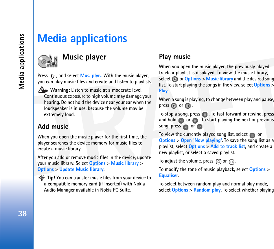 DRAFTMedia applications38Media applicationsMusic playerPress  , and select Mus. plyr.. With the music player, you can play music files and create and listen to playlists. Warning: Listen to music at a moderate level. Continuous exposure to high volume may damage your hearing. Do not hold the device near your ear when the loudspeaker is in use, because the volume may be extremely loud.Add musicWhen you open the music player for the first time, the player searches the device memory for music files to create a music library.After you add or remove music files in the device, update your music library. Select Options &gt; Music library &gt; Options &gt; Update Music library. Tip! You can transfer music files from your device to a compatible memory card (if inserted) with Nokia Audio Manager available in Nokia PC Suite.Play musicWhen you open the music player, the previously played track or playlist is displayed. To view the music library, select  or Options &gt; Music library and the desired song list. To start playing the songs in the view, select Options &gt; Play.When a song is playing, to change between play and pause, press  or .To stop a song, press  . To fast forward or rewind, press and hold   or  . To start playing the next or previous song, press   or  .To view the currently played song list, select   or Options &gt; Open &apos;Now playing&apos;. To save the song list as a playlist, select Options &gt; Add to track list, and create a new playlist, or select a saved playlist.To adjust the volume, press   or  .To modify the tone of music playback, select Options &gt; Equaliser.To select between random play and normal play mode, select Options &gt; Random play. To select whether playing 