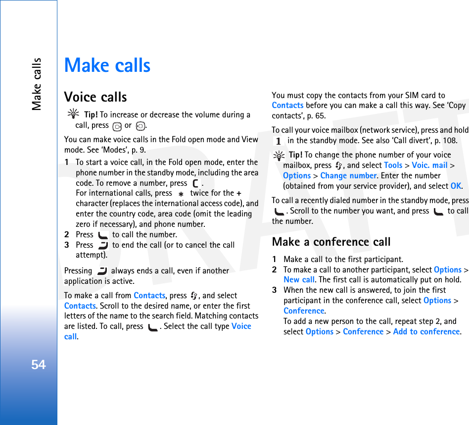DRAFTMake calls54Make callsVoice calls Tip! To increase or decrease the volume during a call, press  or .You can make voice calls in the Fold open mode and View mode. See ‘Modes’, p. 9. 1To start a voice call, in the Fold open mode, enter the phone number in the standby mode, including the area code. To remove a number, press  . For international calls, press   twice for the + character (replaces the international access code), and enter the country code, area code (omit the leading zero if necessary), and phone number.2Press   to call the number.3Press   to end the call (or to cancel the call attempt).Pressing   always ends a call, even if another application is active. To make a call from Contacts, press  , and select Contacts. Scroll to the desired name, or enter the first letters of the name to the search field. Matching contacts are listed. To call, press  . Select the call type Voice call.You must copy the contacts from your SIM card to Contacts before you can make a call this way. See ‘Copy contacts’, p. 65.To call your voice mailbox (network service), press and hold  in the standby mode. See also ‘Call divert’, p. 108. Tip! To change the phone number of your voice mailbox, press  , and select Tools &gt; Voic. mail &gt; Options &gt; Change number. Enter the number (obtained from your service provider), and select OK.To call a recently dialed number in the standby mode, press . Scroll to the number you want, and press   to call the number.Make a conference call1Make a call to the first participant.2To make a call to another participant, select Options &gt; New call. The first call is automatically put on hold.3When the new call is answered, to join the first participant in the conference call, select Options &gt; Conference.To add a new person to the call, repeat step 2, and select Options &gt; Conference &gt; Add to conference. 
