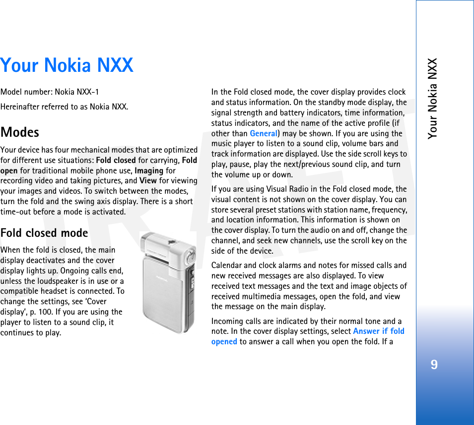 DRAFTYour Nokia NXX9Your Nokia NXXModel number: Nokia NXX-1Hereinafter referred to as Nokia NXX.ModesYour device has four mechanical modes that are optimized for different use situations: Fold closed for carrying, Fold open for traditional mobile phone use, Imaging for recording video and taking pictures, and View for viewing your images and videos. To switch between the modes, turn the fold and the swing axis display. There is a short time-out before a mode is activated.Fold closed modeWhen the fold is closed, the main display deactivates and the cover display lights up. Ongoing calls end, unless the loudspeaker is in use or a compatible headset is connected. To change the settings, see ‘Cover display’, p. 100. If you are using the player to listen to a sound clip, it continues to play.In the Fold closed mode, the cover display provides clock and status information. On the standby mode display, the signal strength and battery indicators, time information, status indicators, and the name of the active profile (if other than General) may be shown. If you are using the music player to listen to a sound clip, volume bars and track information are displayed. Use the side scroll keys to play, pause, play the next/previous sound clip, and turn the volume up or down.If you are using Visual Radio in the Fold closed mode, the visual content is not shown on the cover display. You can store several preset stations with station name, frequency, and location information. This information is shown on the cover display. To turn the audio on and off, change the channel, and seek new channels, use the scroll key on the side of the device.Calendar and clock alarms and notes for missed calls and new received messages are also displayed. To view received text messages and the text and image objects of received multimedia messages, open the fold, and view the message on the main display.Incoming calls are indicated by their normal tone and a note. In the cover display settings, select Answer if fold opened to answer a call when you open the fold. If a 
