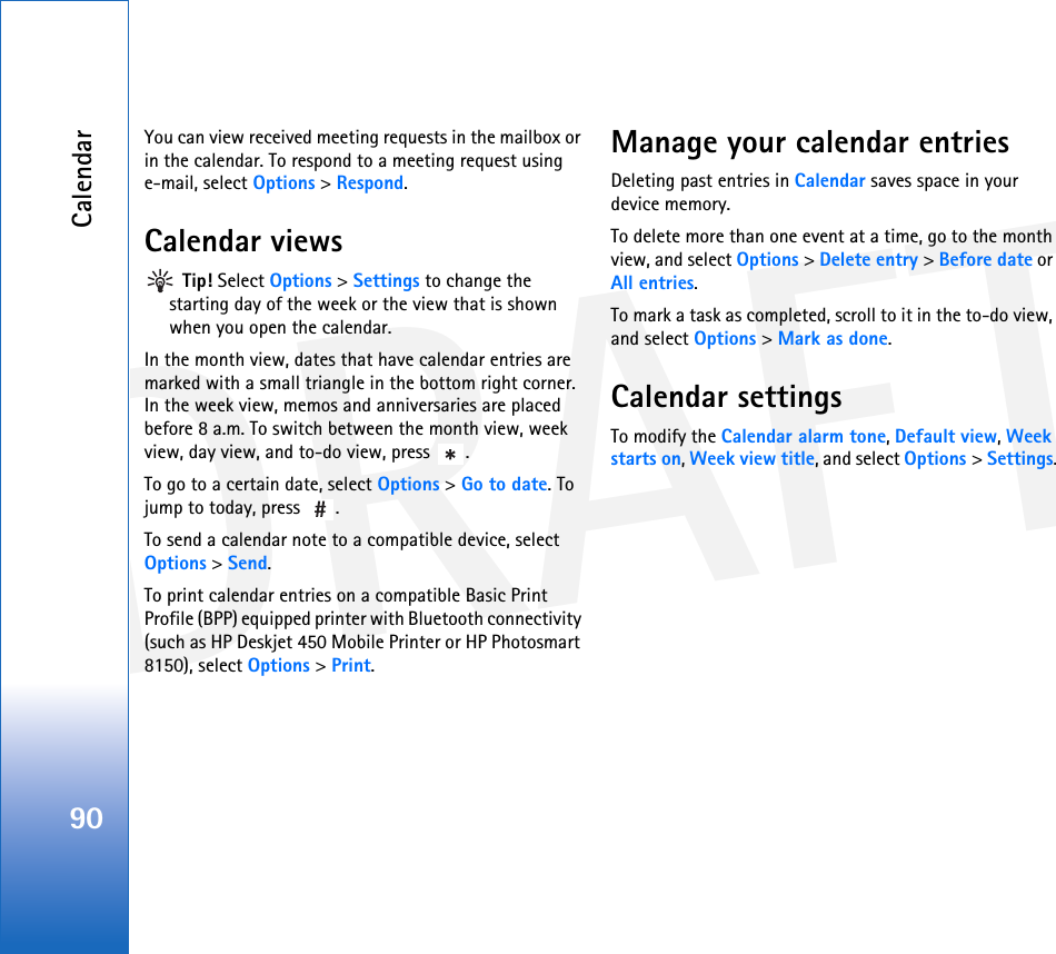 DRAFTCalendar90You can view received meeting requests in the mailbox or in the calendar. To respond to a meeting request using e-mail, select Options &gt; Respond.Calendar views Tip! Select Options &gt; Settings to change the starting day of the week or the view that is shown when you open the calendar.In the month view, dates that have calendar entries are marked with a small triangle in the bottom right corner. In the week view, memos and anniversaries are placed before 8 a.m. To switch between the month view, week view, day view, and to-do view, press  .To go to a certain date, select Options &gt; Go to date. To jump to today, press  .To send a calendar note to a compatible device, select Options &gt; Send.To print calendar entries on a compatible Basic Print Profile (BPP) equipped printer with Bluetooth connectivity (such as HP Deskjet 450 Mobile Printer or HP Photosmart 8150), select Options &gt; Print.Manage your calendar entriesDeleting past entries in Calendar saves space in your device memory.To delete more than one event at a time, go to the month view, and select Options &gt; Delete entry &gt; Before date or All entries.To mark a task as completed, scroll to it in the to-do view, and select Options &gt; Mark as done.Calendar settingsTo modify the Calendar alarm tone, Default view, Week starts on, Week view title, and select Options &gt; Settings.