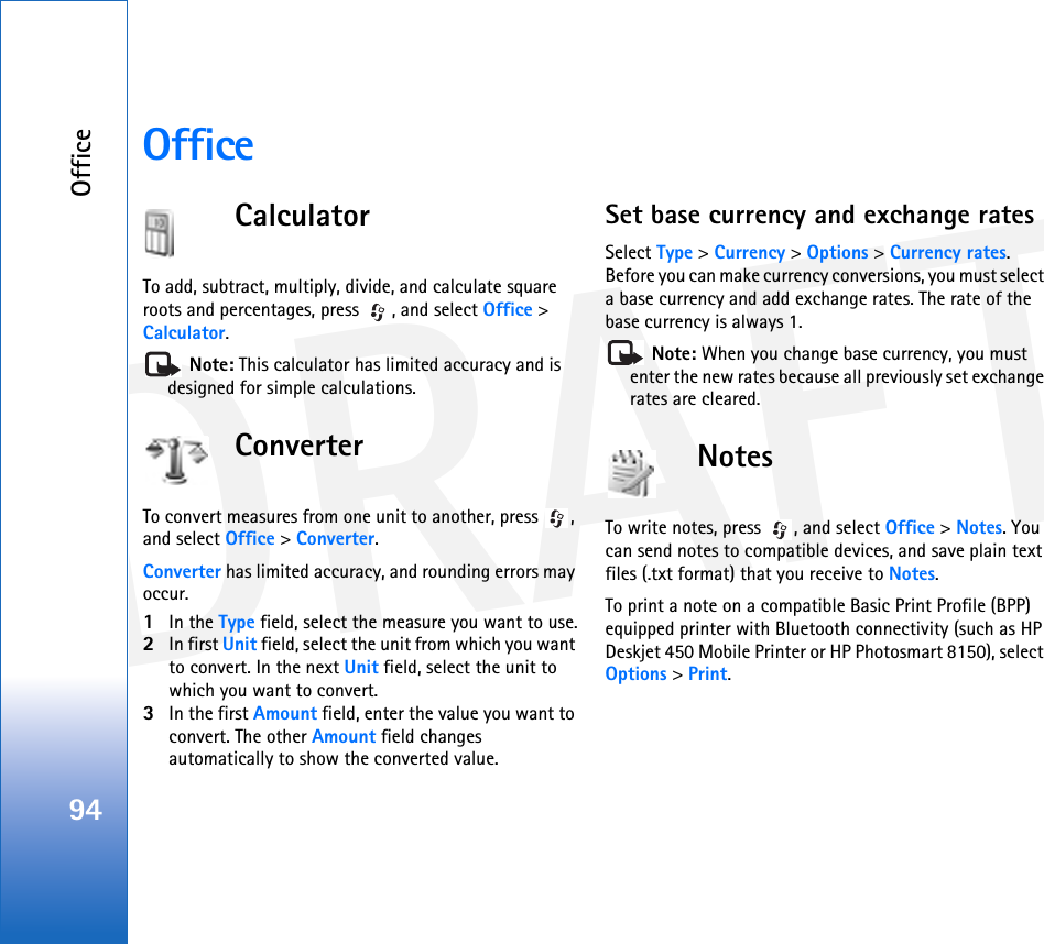 DRAFTOffice94OfficeCalculatorTo add, subtract, multiply, divide, and calculate square roots and percentages, press  , and select Office &gt; Calculator. Note: This calculator has limited accuracy and is designed for simple calculations.ConverterTo convert measures from one unit to another, press  , and select Office &gt; Converter.Converter has limited accuracy, and rounding errors may occur.1In the Type field, select the measure you want to use.2In first Unit field, select the unit from which you want to convert. In the next Unit field, select the unit to which you want to convert.3In the first Amount field, enter the value you want to convert. The other Amount field changes automatically to show the converted value.Set base currency and exchange ratesSelect Type &gt; Currency &gt; Options &gt; Currency rates. Before you can make currency conversions, you must select a base currency and add exchange rates. The rate of the base currency is always 1. Note: When you change base currency, you must enter the new rates because all previously set exchange rates are cleared. NotesTo write notes, press  , and select Office &gt; Notes. You can send notes to compatible devices, and save plain text files (.txt format) that you receive to Notes.To print a note on a compatible Basic Print Profile (BPP) equipped printer with Bluetooth connectivity (such as HP Deskjet 450 Mobile Printer or HP Photosmart 8150), select Options &gt; Print.