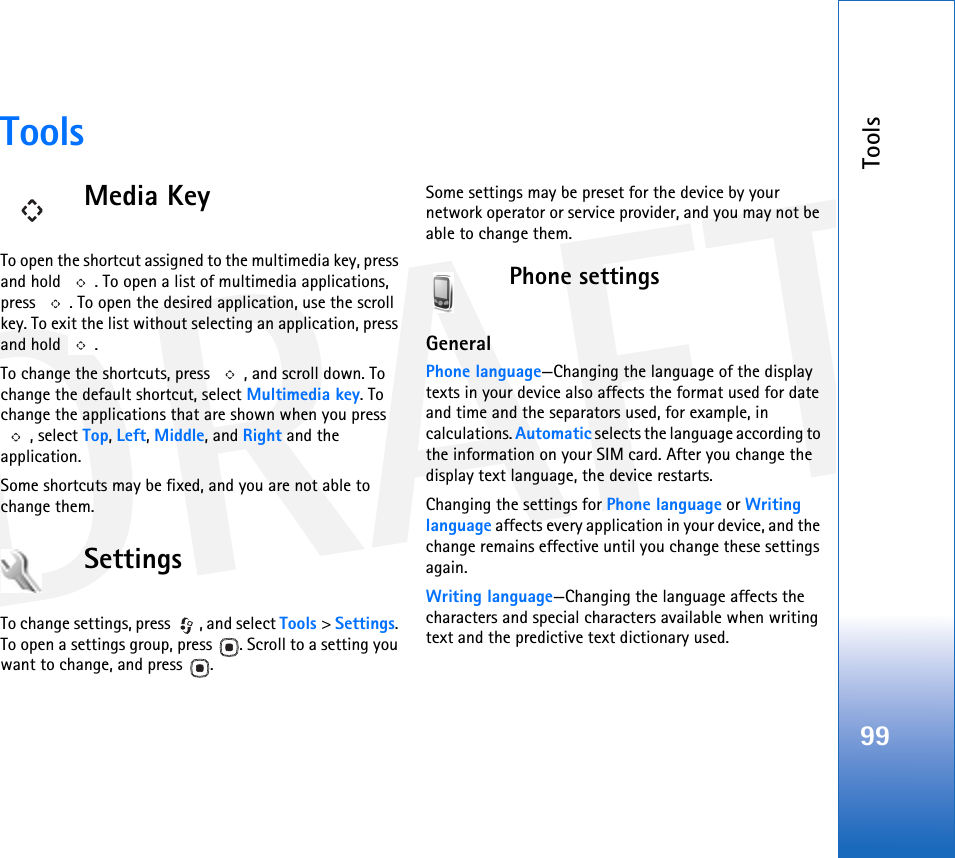 DRAFTTools99ToolsMedia KeyTo open the shortcut assigned to the multimedia key, press and hold  . To open a list of multimedia applications, press  . To open the desired application, use the scroll key. To exit the list without selecting an application, press and hold  .To change the shortcuts, press  , and scroll down. To change the default shortcut, select Multimedia key. To change the applications that are shown when you press , select Top, Left, Middle, and Right and the application.Some shortcuts may be fixed, and you are not able to change them.SettingsTo change settings, press  , and select Tools &gt; Settings. To open a settings group, press  . Scroll to a setting you want to change, and press  .Some settings may be preset for the device by your network operator or service provider, and you may not be able to change them.Phone settingsGeneralPhone language—Changing the language of the display texts in your device also affects the format used for date and time and the separators used, for example, in calculations. Automatic selects the language according to the information on your SIM card. After you change the display text language, the device restarts.Changing the settings for Phone language or Writing language affects every application in your device, and the change remains effective until you change these settings again.Writing language—Changing the language affects the characters and special characters available when writing text and the predictive text dictionary used.