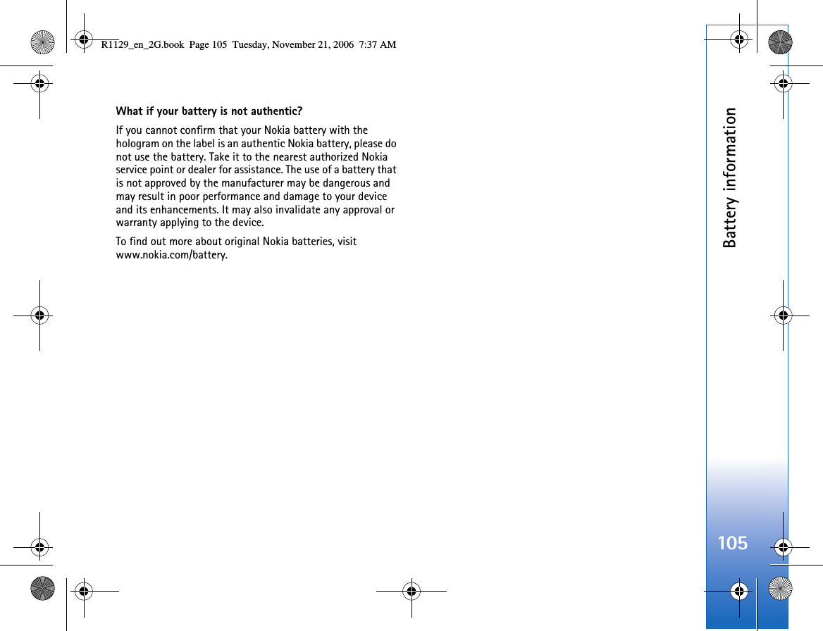 Battery information105What if your battery is not authentic?If you cannot confirm that your Nokia battery with the hologram on the label is an authentic Nokia battery, please do not use the battery. Take it to the nearest authorized Nokia service point or dealer for assistance. The use of a battery that is not approved by the manufacturer may be dangerous and may result in poor performance and damage to your device and its enhancements. It may also invalidate any approval or warranty applying to the device.To find out more about original Nokia batteries, visit www.nokia.com/battery. R1129_en_2G.book  Page 105  Tuesday, November 21, 2006  7:37 AM