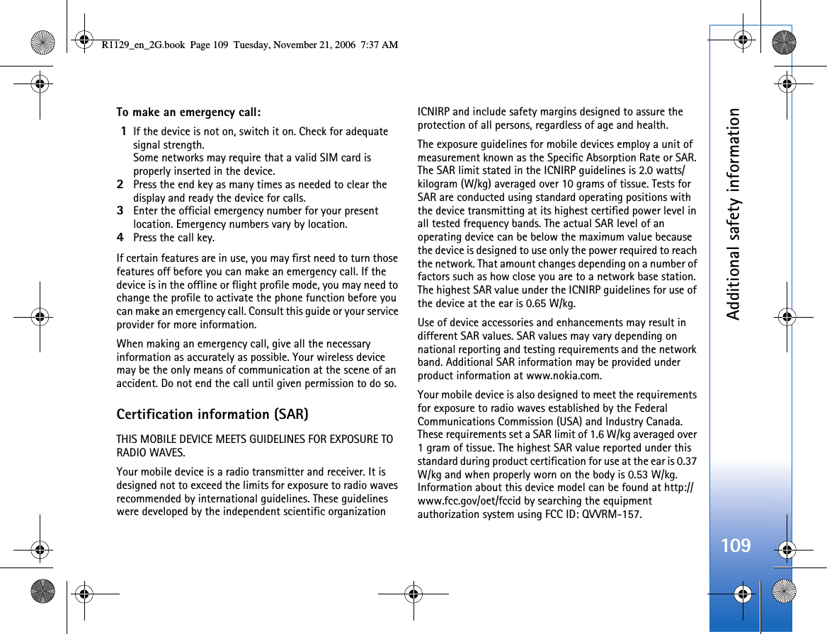 Additional safety information109To make an emergency call: 1If the device is not on, switch it on. Check for adequate signal strength. Some networks may require that a valid SIM card is properly inserted in the device.2Press the end key as many times as needed to clear the display and ready the device for calls. 3Enter the official emergency number for your present location. Emergency numbers vary by location.4Press the call key.If certain features are in use, you may first need to turn those features off before you can make an emergency call. If the device is in the offline or flight profile mode, you may need to change the profile to activate the phone function before you can make an emergency call. Consult this guide or your service provider for more information.When making an emergency call, give all the necessary information as accurately as possible. Your wireless device may be the only means of communication at the scene of an accident. Do not end the call until given permission to do so.Certification information (SAR)THIS MOBILE DEVICE MEETS GUIDELINES FOR EXPOSURE TO RADIO WAVES.Your mobile device is a radio transmitter and receiver. It is designed not to exceed the limits for exposure to radio waves recommended by international guidelines. These guidelines were developed by the independent scientific organization ICNIRP and include safety margins designed to assure the protection of all persons, regardless of age and health.The exposure guidelines for mobile devices employ a unit of measurement known as the Specific Absorption Rate or SAR. The SAR limit stated in the ICNIRP guidelines is 2.0 watts/kilogram (W/kg) averaged over 10 grams of tissue. Tests for SAR are conducted using standard operating positions with the device transmitting at its highest certified power level in all tested frequency bands. The actual SAR level of an operating device can be below the maximum value because the device is designed to use only the power required to reach the network. That amount changes depending on a number of factors such as how close you are to a network base station. The highest SAR value under the ICNIRP guidelines for use of the device at the ear is 0.65 W/kg. Use of device accessories and enhancements may result in different SAR values. SAR values may vary depending on national reporting and testing requirements and the network band. Additional SAR information may be provided under product information at www.nokia.com. Your mobile device is also designed to meet the requirements for exposure to radio waves established by the Federal Communications Commission (USA) and Industry Canada. These requirements set a SAR limit of 1.6 W/kg averaged over 1 gram of tissue. The highest SAR value reported under this standard during product certification for use at the ear is 0.37 W/kg and when properly worn on the body is 0.53 W/kg. Information about this device model can be found at http://www.fcc.gov/oet/fccid by searching the equipment authorization system using FCC ID: QVVRM-157.R1129_en_2G.book  Page 109  Tuesday, November 21, 2006  7:37 AM