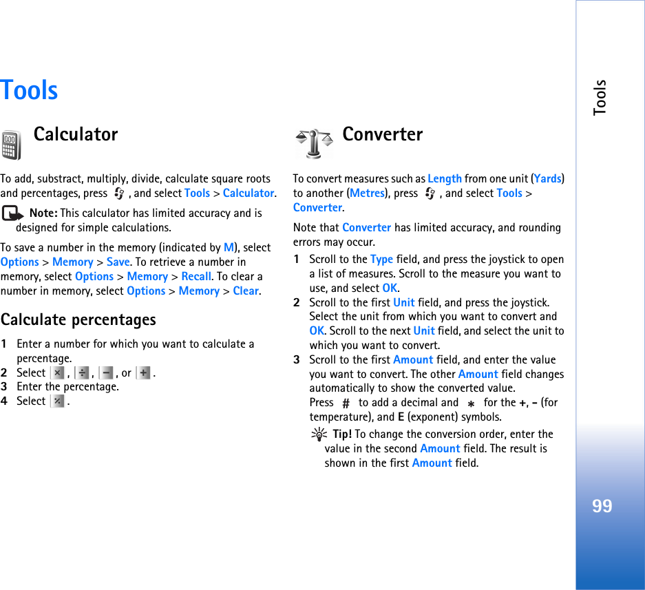 Tools99ToolsCalculatorTo add, substract, multiply, divide, calculate square roots and percentages, press  , and select Tools &gt; Calculator. Note: This calculator has limited accuracy and is designed for simple calculations.To save a number in the memory (indicated by M), select Options &gt; Memory &gt; Save. To retrieve a number in memory, select Options &gt; Memory &gt; Recall. To clear a number in memory, select Options &gt; Memory &gt; Clear.Calculate percentages1Enter a number for which you want to calculate a percentage.2Select , , , or .3Enter the percentage.4Select .ConverterTo convert measures such as Length from one unit (Yards) to another (Metres), press  , and select Tools &gt; Converter.Note that Converter has limited accuracy, and rounding errors may occur.1Scroll to the Type field, and press the joystick to open a list of measures. Scroll to the measure you want to use, and select OK.2Scroll to the first Unit field, and press the joystick. Select the unit from which you want to convert and OK. Scroll to the next Unit field, and select the unit to which you want to convert.3Scroll to the first Amount field, and enter the value you want to convert. The other Amount field changes automatically to show the converted value.Press   to add a decimal and   for the +, - (for temperature), and E (exponent) symbols. Tip! To change the conversion order, enter the value in the second Amount field. The result is shown in the first Amount field.