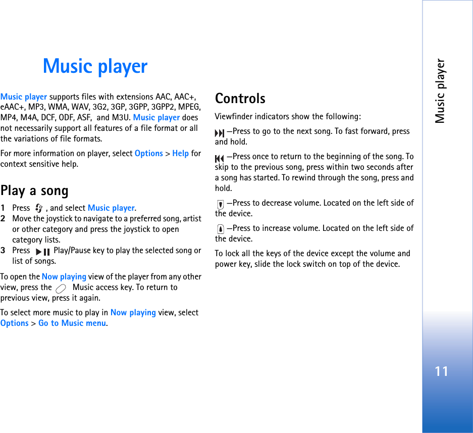 Music player11Music playerMusic player supports files with extensions AAC, AAC+, eAAC+, MP3, WMA, WAV, 3G2, 3GP, 3GPP, 3GPP2, MPEG, MP4, M4A, DCF, ODF, ASF,  and M3U. Music player does not necessarily support all features of a file format or all the variations of file formats.  For more information on player, select Options &gt; Help for context sensitive help.Play a song1Press , and select Music player. 2Move the joystick to navigate to a preferred song, artist or other category and press the joystick to open category lists. 3Press   Play/Pause key to play the selected song or list of songs.To open the Now playing view of the player from any other view, press the   Music access key. To return to previous view, press it again.To select more music to play in Now playing view, select  Options &gt; Go to Music menu.ControlsViewfinder indicators show the following:—Press to go to the next song. To fast forward, press and hold.—Press once to return to the beginning of the song. To skip to the previous song, press within two seconds after a song has started. To rewind through the song, press and hold.—Press to decrease volume. Located on the left side of the device.—Press to increase volume. Located on the left side of the device.To lock all the keys of the device except the volume and power key, slide the lock switch on top of the device.