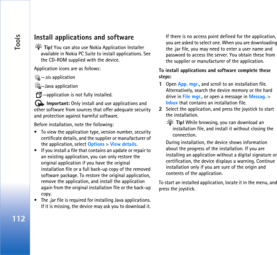 Tools112Install applications and software Tip! You can also use Nokia Application Installer available in Nokia PC Suite to install applications. See the CD-ROM supplied with the device.Application icons are as follows:—.sis application—Java application  —application is not fully installed. Important: Only install and use applications and other software from sources that offer adequate security and protection against harmful software.Before installation, note the following:• To view the application type, version number, security certificate details, and the supplier or manufacturer of the application, select Options &gt; View details.• If you install a file that contains an update or repair to an existing application, you can only restore the original application if you have the original installation file or a full back-up copy of the removed software package. To restore the original application, remove the application, and install the application again from the original installation file or the back-up copy.• The .jar file is required for installing Java applications. If it is missing, the device may ask you to download it. If there is no access point defined for the application, you are asked to select one. When you are downloading the .jar file, you may need to enter a user name and password to access the server. You obtain these from the supplier or manufacturer of the application.To install applications and software complete these steps:1Open App. mgr., and scroll to an installation file. Alternatively, search the device memory or the hard drive in File mgr., or open a message in Messag. &gt; Inbox that contains an installation file.2Select the application, and press the joystick to start the installation. Tip! While browsing, you can download an installation file, and install it without closing the connection.During installation, the device shows information about the progress of the installation. If you are installing an application without a digital signature or certification, the device displays a warning. Continue installation only if you are sure of the origin and contents of the application.To start an installed application, locate it in the menu, and press the joystick.