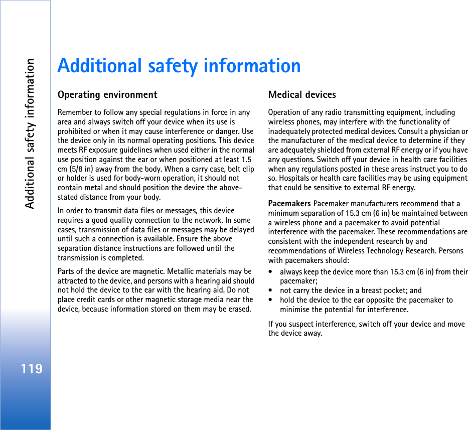 Additional safety information119Additional safety informationOperating environmentRemember to follow any special regulations in force in any area and always switch off your device when its use is prohibited or when it may cause interference or danger. Use the device only in its normal operating positions. This device meets RF exposure guidelines when used either in the normal use position against the ear or when positioned at least 1.5 cm (5/8 in) away from the body. When a carry case, belt clip or holder is used for body-worn operation, it should not contain metal and should position the device the above-stated distance from your body. In order to transmit data files or messages, this device requires a good quality connection to the network. In some cases, transmission of data files or messages may be delayed until such a connection is available. Ensure the above separation distance instructions are followed until the transmission is completed.Parts of the device are magnetic. Metallic materials may be attracted to the device, and persons with a hearing aid should not hold the device to the ear with the hearing aid. Do not place credit cards or other magnetic storage media near the device, because information stored on them may be erased.Medical devicesOperation of any radio transmitting equipment, including wireless phones, may interfere with the functionality of inadequately protected medical devices. Consult a physician or the manufacturer of the medical device to determine if they are adequately shielded from external RF energy or if you have any questions. Switch off your device in health care facilities when any regulations posted in these areas instruct you to do so. Hospitals or health care facilities may be using equipment that could be sensitive to external RF energy.Pacemakers Pacemaker manufacturers recommend that a minimum separation of 15.3 cm (6 in) be maintained between a wireless phone and a pacemaker to avoid potential interference with the pacemaker. These recommendations are consistent with the independent research by and recommendations of Wireless Technology Research. Persons with pacemakers should:• always keep the device more than 15.3 cm (6 in) from their pacemaker;• not carry the device in a breast pocket; and • hold the device to the ear opposite the pacemaker to minimise the potential for interference.If you suspect interference, switch off your device and move the device away.