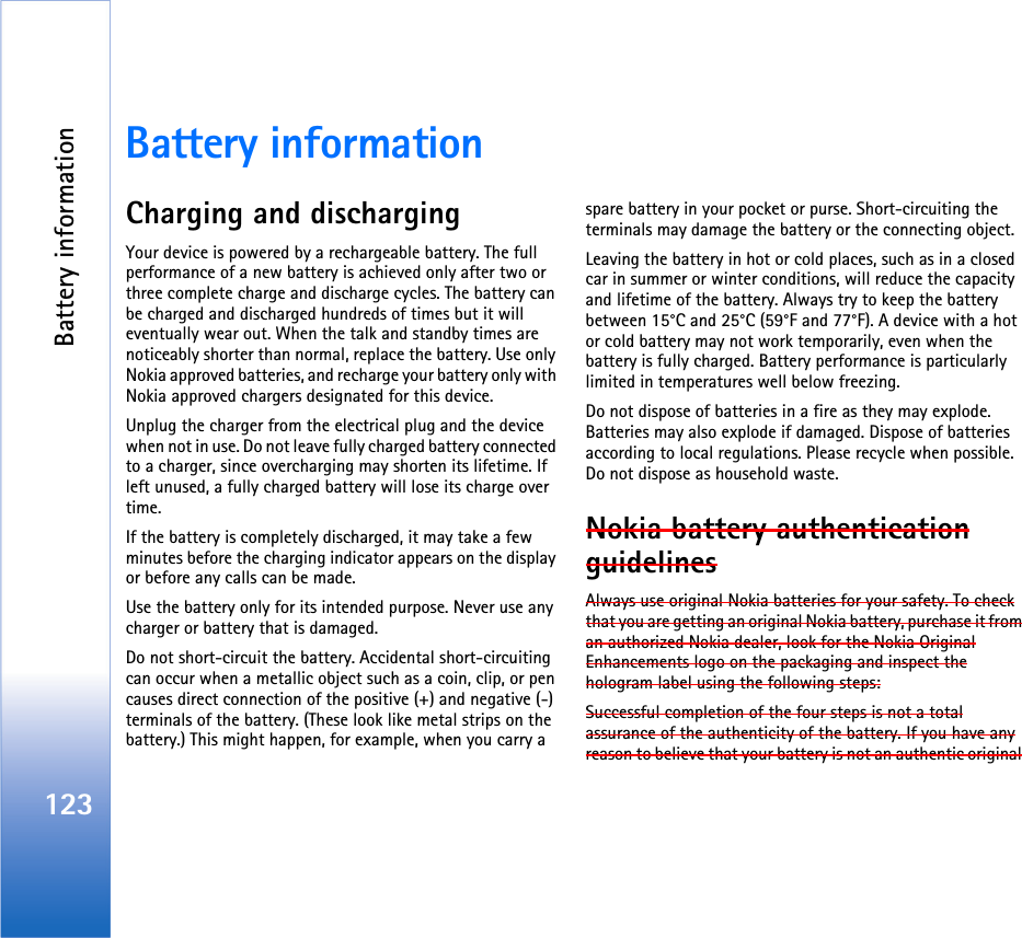 Battery information123Battery informationCharging and dischargingYour device is powered by a rechargeable battery. The full performance of a new battery is achieved only after two or three complete charge and discharge cycles. The battery can be charged and discharged hundreds of times but it will eventually wear out. When the talk and standby times are noticeably shorter than normal, replace the battery. Use only Nokia approved batteries, and recharge your battery only with Nokia approved chargers designated for this device.Unplug the charger from the electrical plug and the device when not in use. Do not leave fully charged battery connected to a charger, since overcharging may shorten its lifetime. If left unused, a fully charged battery will lose its charge over time.If the battery is completely discharged, it may take a few minutes before the charging indicator appears on the display or before any calls can be made.Use the battery only for its intended purpose. Never use any charger or battery that is damaged.Do not short-circuit the battery. Accidental short-circuiting can occur when a metallic object such as a coin, clip, or pen causes direct connection of the positive (+) and negative (-) terminals of the battery. (These look like metal strips on the battery.) This might happen, for example, when you carry a spare battery in your pocket or purse. Short-circuiting the terminals may damage the battery or the connecting object.Leaving the battery in hot or cold places, such as in a closed car in summer or winter conditions, will reduce the capacity and lifetime of the battery. Always try to keep the battery between 15°C and 25°C (59°F and 77°F). A device with a hot or cold battery may not work temporarily, even when the battery is fully charged. Battery performance is particularly limited in temperatures well below freezing.Do not dispose of batteries in a fire as they may explode. Batteries may also explode if damaged. Dispose of batteries according to local regulations. Please recycle when possible. Do not dispose as household waste.Nokia battery authentication guidelinesAlways use original Nokia batteries for your safety. To check that you are getting an original Nokia battery, purchase it from an authorized Nokia dealer, look for the Nokia Original Enhancements logo on the packaging and inspect the hologram label using the following steps:Successful completion of the four steps is not a total assurance of the authenticity of the battery. If you have any reason to believe that your battery is not an authentic original 