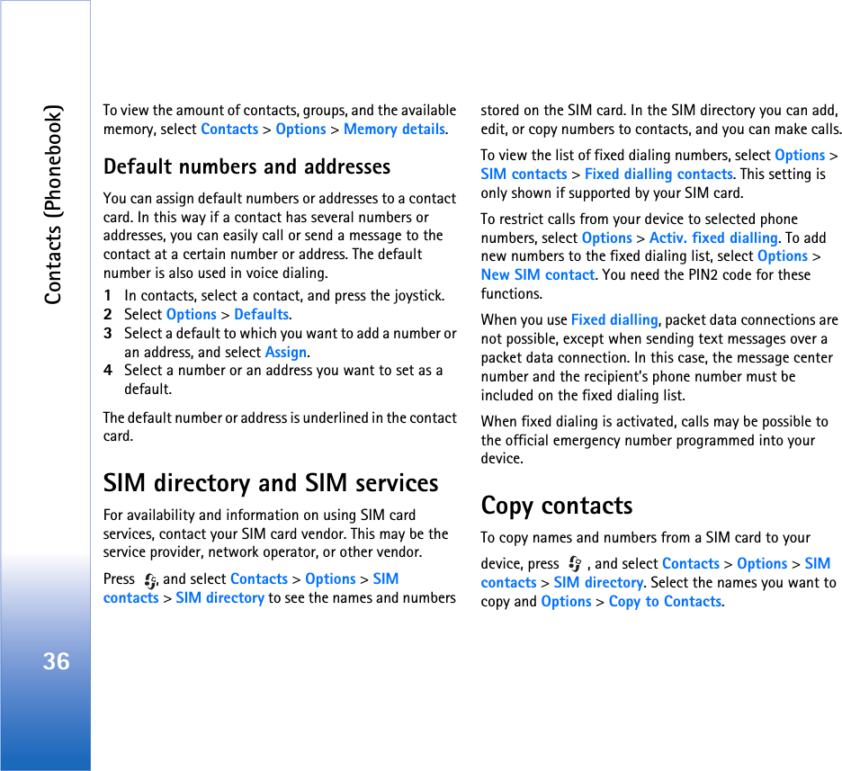 Contacts (Phonebook)36To view the amount of contacts, groups, and the available memory, select Contacts &gt; Options &gt; Memory details.Default numbers and addressesYou can assign default numbers or addresses to a contact card. In this way if a contact has several numbers or addresses, you can easily call or send a message to the contact at a certain number or address. The default number is also used in voice dialing.1In contacts, select a contact, and press the joystick.2Select Options &gt; Defaults.3Select a default to which you want to add a number or an address, and select Assign.4Select a number or an address you want to set as a default.The default number or address is underlined in the contact card.SIM directory and SIM servicesFor availability and information on using SIM card services, contact your SIM card vendor. This may be the service provider, network operator, or other vendor.Press  , and select Contacts &gt; Options &gt; SIM contacts &gt; SIM directory to see the names and numbers stored on the SIM card. In the SIM directory you can add, edit, or copy numbers to contacts, and you can make calls.To view the list of fixed dialing numbers, select Options &gt; SIM contacts &gt; Fixed dialling contacts. This setting is only shown if supported by your SIM card.To restrict calls from your device to selected phone numbers, select Options &gt; Activ. fixed dialling. To add new numbers to the fixed dialing list, select Options &gt; New SIM contact. You need the PIN2 code for these functions.When you use Fixed dialling, packet data connections are not possible, except when sending text messages over a packet data connection. In this case, the message center number and the recipient’s phone number must be included on the fixed dialing list.When fixed dialing is activated, calls may be possible to the official emergency number programmed into your device.Copy contactsTo copy names and numbers from a SIM card to yourdevice, press  , and select Contacts &gt; Options &gt; SIM contacts &gt; SIM directory. Select the names you want to copy and Options &gt; Copy to Contacts.