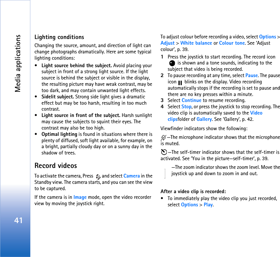 Media applications41Lighting conditionsChanging the source, amount, and direction of light can change photographs dramatically. Here are some typical lighting conditions:•Light source behind the subject. Avoid placing your subject in front of a strong light source. If the light source is behind the subject or visible in the display, the resulting picture may have weak contrast, may be too dark, and may contain unwanted light effects.•Sidelit subject. Strong side light gives a dramatic effect but may be too harsh, resulting in too much contrast. •Light source in front of the subject. Harsh sunlight may cause the subjects to squint their eyes. The contrast may also be too high.•Optimal lighting is found in situations where there is plenty of diffused, soft light available, for example, on a bright, partially cloudy day or on a sunny day in the shadow of trees. Record videosTo activate the camera, Press  , and select Camera in the Standby view. The camera starts, and you can see the view to be captured.If the camera is in Image mode, open the video recorder view by moving the joystick right. To adjust colour before recording a video, select Options &gt; Adjust &gt; White balance or Colour tone. See ‘Adjust colour’, p. 39.1Press the joystick to start recording. The record icon  is shown and a tone sounds, indicating to the subject that video is being recorded.2To pause recording at any time, select Pause. The pause icon   blinks on the display. Video recording automatically stops if the recording is set to pause and there are no key presses within a minute.3Select Continue to resume recording. 4Select Stop, or press the joystick to stop recording. The video clip is automatically saved to the Video clipsfolder of Gallery. See ‘Gallery’, p. 42.Viewfinder indicators show the following:—The microphone indicator shows that the microphone is muted.—The self-timer indicator shows that the self-timer is activated. See ‘You in the picture—self-timer’, p. 39.—The zoom indicator shows the zoom level. Move the joystick up and down to zoom in and out.After a video clip is recorded:• To immediately play the video clip you just recorded, select Options &gt; Play.