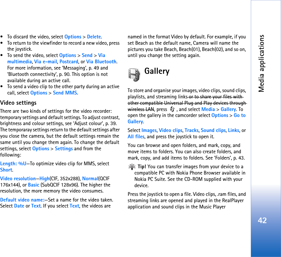 Media applications42• To discard the video, select Options &gt; Delete.• To return to the viewfinder to record a new video, press the joystick.• To send the video, select Options &gt; Send &gt; Via multimedia, Via e-mail, Postcard, or Via Bluetooth. For more information, see ‘Messaging’, p. 49 and ‘Bluetooth connectivity’, p. 90. This option is not available during an active call.• To send a video clip to the other party during an active call, select Options &gt; Send MMS.Video settingsThere are two kinds of settings for the video recorder: temporary settings and default settings. To adjust contrast, brightness and colour settings, see ‘Adjust colour’, p. 39. The temporaray settings return to the default settings after you close the camera, but the default settings remain the same until you change them again. To change the default settings, select Options &gt; Settings and from the following:Length: %U—To optimize video clip for MMS, select Short.Video resolution—High(CIF, 352x288), Normal(QCIF 176x144), or Basic (SubQCIF 128x96). The higher the resolution, the more memory the video consumes.Default video name:—Set a name for the video taken. Select Date or Text. If you select Text, the videos are named in the format Video by default. For example, if you set Beach as the default name, Camera will name the pictures you take Beach, Beach(01), Beach(02), and so on, until you change the setting again.GalleryTo store and organise your images, video clips, sound clips, playlists, and streaming links or to share your files with other compatible Universal Plug and Play devices through wireless LAN, press  , and select Media &gt; Gallery. To open the gallery in the camcorder select Options &gt; Go to Gallery.Select Images, Video clips, Tracks, Sound clips, Links, or All files, and press the joystick to open it. You can browse and open folders, and mark, copy, and move items to folders. You can also create folders, and mark, copy, and add items to folders. See ‘Folders’, p. 43. Tip! You can transfer images from your device to a compatible PC with Nokia Phone Browser available in Nokia PC Suite. See the CD-ROM supplied with your device.Press the joystick to open a file. Video clips, .ram files, and streaming links are opened and played in the RealPlayer application and sound clips in the Music Player 
