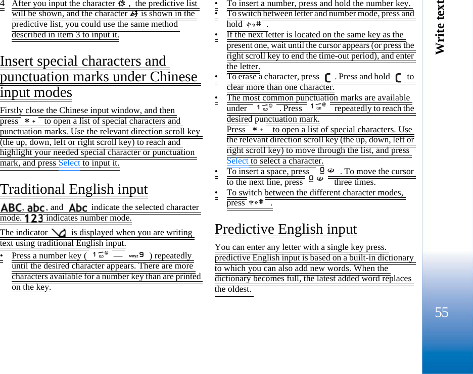 Write text554After you input the character 你,  the predictive list will be shown, and the character 好is shown in the predictive list, you could use the same method described in item 3 to input it.Insert special characters and punctuation marks under Chinese input modesFirstly close the Chinese input window, and then press   to open a list of special characters and punctuation marks. Use the relevant direction scroll key (the up, down, left or right scroll key) to reach and highlight your needed special character or punctuation mark, and press Select to input it.Traditional English input,  , and    indicate the selected character mode.   indicates number mode.The indicator   is displayed when you are writing text using traditional English input.•Press a number key ( — ) repeatedly until the desired character appears. There are more characters available for a number key than are printed on the key.•To insert a number, press and hold the number key. •To switch between letter and number mode, press and hold  .•If the next letter is located on the same key as the present one, wait until the cursor appears (or press the right scroll key to end the time-out period), and enter the letter.•To erase a character, press  . Press and hold   to clear more than one character.•The most common punctuation marks are available under  . Press   repeatedly to reach the desired punctuation mark.Press   to open a list of special characters. Use the relevant direction scroll key (the up, down, left or right scroll key) to move through the list, and press Select to select a character.•To insert a space, press  . To move the cursor to the next line, press   three times.•To switch between the different character modes, press  .Predictive English inputYou can enter any letter with a single key press. predictive English input is based on a built-in dictionary to which you can also add new words. When the dictionary becomes full, the latest added word replaces the oldest. 