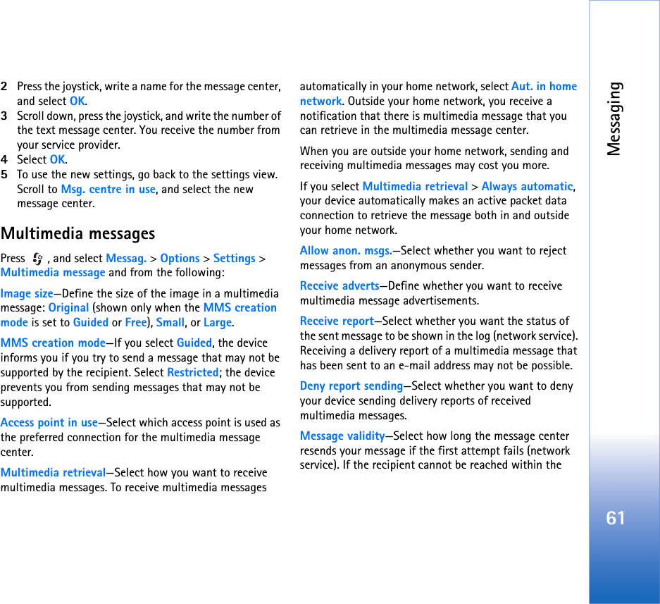Messaging612Press the joystick, write a name for the message center, and select OK.3Scroll down, press the joystick, and write the number of the text message center. You receive the number from your service provider.4Select OK.5To use the new settings, go back to the settings view. Scroll to Msg. centre in use, and select the new message center.Multimedia messagesPress , and select Messag. &gt; Options &gt; Settings &gt; Multimedia message and from the following:Image size—Define the size of the image in a multimedia message: Original (shown only when the MMS creation mode is set to Guided or Free), Small, or Large.MMS creation mode—If you select Guided, the device informs you if you try to send a message that may not be supported by the recipient. Select Restricted; the device prevents you from sending messages that may not be supported.Access point in use—Select which access point is used as the preferred connection for the multimedia message center.Multimedia retrieval—Select how you want to receive multimedia messages. To receive multimedia messages automatically in your home network, select Aut. in home network. Outside your home network, you receive a notification that there is multimedia message that you can retrieve in the multimedia message center.When you are outside your home network, sending and receiving multimedia messages may cost you more.If you select Multimedia retrieval &gt; Always automatic, your device automatically makes an active packet data connection to retrieve the message both in and outside your home network.Allow anon. msgs.—Select whether you want to reject messages from an anonymous sender.Receive adverts—Define whether you want to receive multimedia message advertisements.Receive report—Select whether you want the status of the sent message to be shown in the log (network service). Receiving a delivery report of a multimedia message that has been sent to an e-mail address may not be possible.Deny report sending—Select whether you want to deny your device sending delivery reports of received multimedia messages.Message validity—Select how long the message center resends your message if the first attempt fails (network service). If the recipient cannot be reached within the 