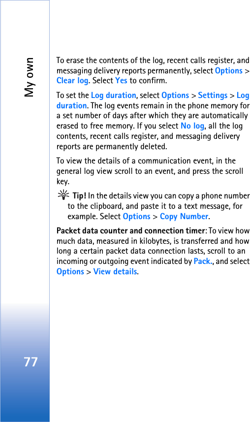 My own77To erase the contents of the log, recent calls register, and messaging delivery reports permanently, select Options &gt; Clear log. Select Yes to confirm.To set the Log duration, select Options &gt; Settings &gt; Log duration. The log events remain in the phone memory for a set number of days after which they are automatically erased to free memory. If you select No log, all the log contents, recent calls register, and messaging delivery reports are permanently deleted.To view the details of a communication event, in the general log view scroll to an event, and press the scroll key. Tip! In the details view you can copy a phone number to the clipboard, and paste it to a text message, for example. Select Options &gt; Copy Number.Packet data counter and connection timer: To view how much data, measured in kilobytes, is transferred and how long a certain packet data connection lasts, scroll to an incoming or outgoing event indicated by Pack., and select Options &gt; View details.