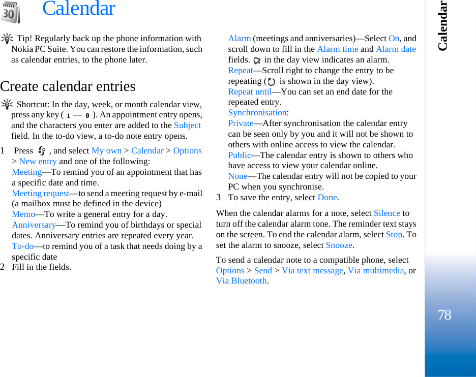 Calendar78Calendar Tip! Regularly back up the phone information with Nokia PC Suite. You can restore the information, such as calendar entries, to the phone later.Create calendar entries Shortcut: In the day, week, or month calendar view, press any key ( — ). An appointment entry opens, and the characters you enter are added to the Subject field. In the to-do view, a to-do note entry opens.1 Press  , and select My own &gt; Calendar &gt; Options &gt; New entry and one of the following: Meeting—To remind you of an appointment that has a specific date and time. Meeting request—to send a meeting request by e-mail (a mailbox must be defined in the device)Memo—To write a general entry for a day.Anniversary—To remind you of birthdays or special dates. Anniversary entries are repeated every year.To-do—to remind you of a task that needs doing by a specific date2Fill in the fields.Alarm (meetings and anniversaries)—Select On, and scroll down to fill in the Alarm time and Alarm date fields.   in the day view indicates an alarm.Repeat—Scroll right to change the entry to be repeating (  is shown in the day view).Repeat until—You can set an end date for the repeated entry.Synchronisation:Private—After synchronisation the calendar entry can be seen only by you and it will not be shown to others with online access to view the calendar. Public—The calendar entry is shown to others who have access to view your calendar online. None—The calendar entry will not be copied to your PC when you synchronise.3To save the entry, select Done.When the calendar alarms for a note, select Silence to turn off the calendar alarm tone. The reminder text stays on the screen. To end the calendar alarm, select Stop. To set the alarm to snooze, select Snooze.To send a calendar note to a compatible phone, select Options &gt; Send &gt; Via text message, Via multimedia, or Via Bluetooth.