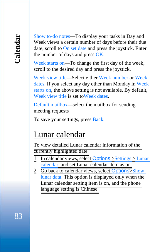 Calendar83Show to-do notes—To display your tasks in Day and Week views a certain number of days before their due date, scroll to On set date and press the joystick. Enter the number of days and press OK.Week starts on—To change the first day of the week, scroll to the desired day and press the joystick.Week view title—Select either Week number or Week dates. If you select any day other than Monday in Week starts on, the above setting is not available. By default, Week view title is set toWeek dates.Default mailbox—select the mailbox for sending meeting requestsTo save your settings, press Back. Lunar calendarTo view detailed Lunar calendar information of the currently highlighted date.1In calendar views, select Options &gt;Settings &gt; Lunar calendar, and set Lunar calendar item as on.2Go back to calendar views, select Options&gt;Show lunar data. This option is displayed only when the Lunar calendar setting item is on, and the phone language setting is Chinese.