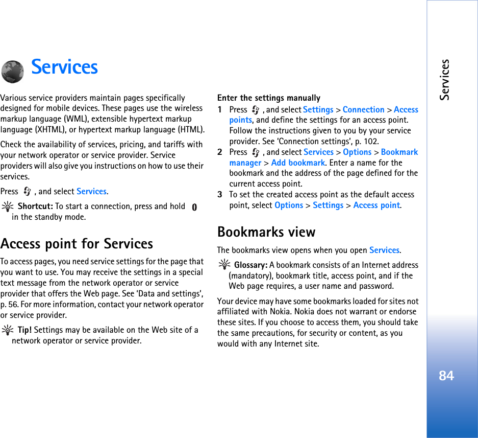Services84ServicesVarious service providers maintain pages specifically designed for mobile devices. These pages use the wireless markup language (WML), extensible hypertext markup language (XHTML), or hypertext markup language (HTML).Check the availability of services, pricing, and tariffs with your network operator or service provider. Service providers will also give you instructions on how to use their services. Press , and select Services. Shortcut: To start a connection, press and hold   in the standby mode.Access point for ServicesTo access pages, you need service settings for the page that you want to use. You may receive the settings in a special text message from the network operator or service provider that offers the Web page. See ‘Data and settings’, p. 56. For more information, contact your network operator or service provider. Tip! Settings may be available on the Web site of a network operator or service provider.Enter the settings manually1Press , and select Settings &gt; Connection &gt; Access points, and define the settings for an access point. Follow the instructions given to you by your service provider. See ‘Connection settings’, p. 102.2Press  , and select Services &gt; Options &gt; Bookmark manager &gt; Add bookmark. Enter a name for the bookmark and the address of the page defined for the current access point.3To set the created access point as the default access point, select Options &gt; Settings &gt; Access point.Bookmarks viewThe bookmarks view opens when you open Services. Glossary: A bookmark consists of an Internet address (mandatory), bookmark title, access point, and if the Web page requires, a user name and password.Your device may have some bookmarks loaded for sites not affiliated with Nokia. Nokia does not warrant or endorse these sites. If you choose to access them, you should take the same precautions, for security or content, as you would with any Internet site.