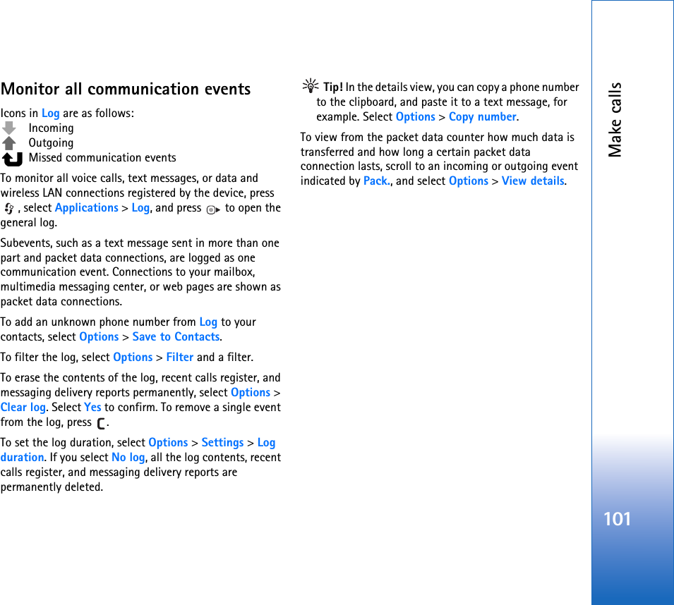 Make calls101Monitor all communication eventsIcons in Log are as follows: Incoming Outgoing  Missed communication eventsTo monitor all voice calls, text messages, or data and wireless LAN connections registered by the device, press , select Applications &gt; Log, and press   to open the general log.Subevents, such as a text message sent in more than one part and packet data connections, are logged as one communication event. Connections to your mailbox, multimedia messaging center, or web pages are shown as packet data connections.To add an unknown phone number from Log to your contacts, select Options &gt; Save to Contacts.To filter the log, select Options &gt; Filter and a filter.To erase the contents of the log, recent calls register, and messaging delivery reports permanently, select Options &gt; Clear log. Select Yes to confirm. To remove a single event from the log, press  .To set the log duration, select Options &gt; Settings &gt; Log duration. If you select No log, all the log contents, recent calls register, and messaging delivery reports are permanently deleted. Tip! In the details view, you can copy a phone number to the clipboard, and paste it to a text message, for example. Select Options &gt; Copy number.To view from the packet data counter how much data is transferred and how long a certain packet data connection lasts, scroll to an incoming or outgoing event indicated by Pack., and select Options &gt; View details.