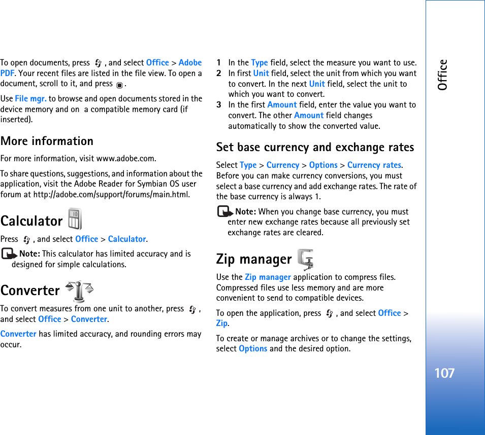 Office107To open documents, press , and select Office &gt; Adobe PDF. Your recent files are listed in the file view. To open a document, scroll to it, and press  .Use File mgr. to browse and open documents stored in the device memory and on  a compatible memory card (if inserted).More informationFor more information, visit www.adobe.com.To share questions, suggestions, and information about the application, visit the Adobe Reader for Symbian OS user forum at http://adobe.com/support/forums/main.html.Calculator Press , and select Office &gt; Calculator.Note: This calculator has limited accuracy and is designed for simple calculations.Converter To convert measures from one unit to another, press  , and select Office &gt; Converter.Converter has limited accuracy, and rounding errors may occur.1In the Type field, select the measure you want to use.2In first Unit field, select the unit from which you want to convert. In the next Unit field, select the unit to which you want to convert.3In the first Amount field, enter the value you want to convert. The other Amount field changes automatically to show the converted value.Set base currency and exchange ratesSelect Type &gt; Currency &gt; Options &gt; Currency rates. Before you can make currency conversions, you must select a base currency and add exchange rates. The rate of the base currency is always 1.Note: When you change base currency, you must enter new exchange rates because all previously set exchange rates are cleared.Zip manager Use the Zip manager application to compress files. Compressed files use less memory and are more convenient to send to compatible devices.To open the application, press  , and select Office &gt; Zip.To create or manage archives or to change the settings, select Options and the desired option.