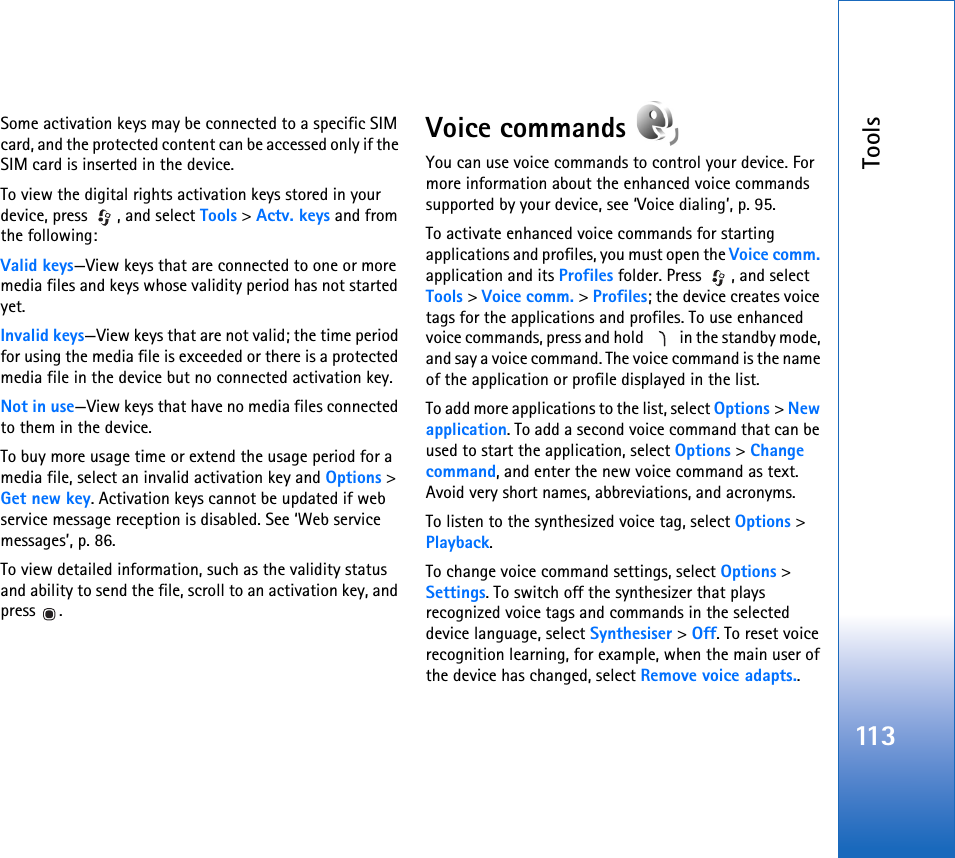 Tools113Some activation keys may be connected to a specific SIM card, and the protected content can be accessed only if the SIM card is inserted in the device.To view the digital rights activation keys stored in your device, press  , and select Tools &gt; Actv. keys and from the following:Valid keys—View keys that are connected to one or more media files and keys whose validity period has not started yet.Invalid keys—View keys that are not valid; the time period for using the media file is exceeded or there is a protected media file in the device but no connected activation key.Not in use—View keys that have no media files connected to them in the device.To buy more usage time or extend the usage period for a media file, select an invalid activation key and Options &gt; Get new key. Activation keys cannot be updated if web service message reception is disabled. See ‘Web service messages’, p. 86.To view detailed information, such as the validity status and ability to send the file, scroll to an activation key, and press .Voice commands You can use voice commands to control your device. For more information about the enhanced voice commands supported by your device, see ‘Voice dialing’, p. 95.To activate enhanced voice commands for starting applications and profiles, you must open the Voice comm. application and its Profiles folder. Press  , and select Tools &gt; Voice comm. &gt; Profiles; the device creates voice tags for the applications and profiles. To use enhanced voice commands, press and hold   in the standby mode, and say a voice command. The voice command is the name of the application or profile displayed in the list.To add more applications to the list, select Options &gt; New application. To add a second voice command that can be used to start the application, select Options &gt; Change command, and enter the new voice command as text. Avoid very short names, abbreviations, and acronyms.To listen to the synthesized voice tag, select Options &gt; Playback.To change voice command settings, select Options &gt; Settings. To switch off the synthesizer that plays recognized voice tags and commands in the selected device language, select Synthesiser &gt; Off. To reset voice recognition learning, for example, when the main user of the device has changed, select Remove voice adapts..