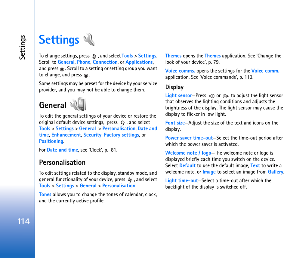 Settings114Settings To change settings, press  , and select Tools &gt; Settings. Scroll to General, Phone, Connection, or Applications, and press  . Scroll to a setting or setting group you want to change, and press  .Some settings may be preset for the device by your service provider, and you may not be able to change them.General To edit the general settings of your device or restore the original default device settings,  press  , and select Tools &gt; Settings &gt; General  &gt; Personalisation, Date and time, Enhancement, Security, Factory settings, or Positioning.For Date and time, see ‘Clock’, p.  81.PersonalisationTo edit settings related to the display, standby mode, and general functionality of your device, press  , and select Tools &gt; Settings &gt; General &gt; Personalisation.Tones allows you to change the tones of calendar, clock, and the currently active profile.Themes opens the Themes application. See ‘Change the look of your device’, p. 79.Voice comms. opens the settings for the Voice comm. application. See ‘Voice commands’, p. 113.DisplayLight sensor—Press   or   to adjust the light sensor that observes the lighting conditions and adjusts the brightness of the display. The light sensor may cause the display to flicker in low light.Font size—Adjust the size of the text and icons on the display.Power saver time-out—Select the time-out period after which the power saver is activated.Welcome note / logo—The welcome note or logo is displayed briefly each time you switch on the device. Select Default to use the default image, Text to write a welcome note, or Image to select an image from Gallery.Light time-out—Select a time-out after which the backlight of the display is switched off.