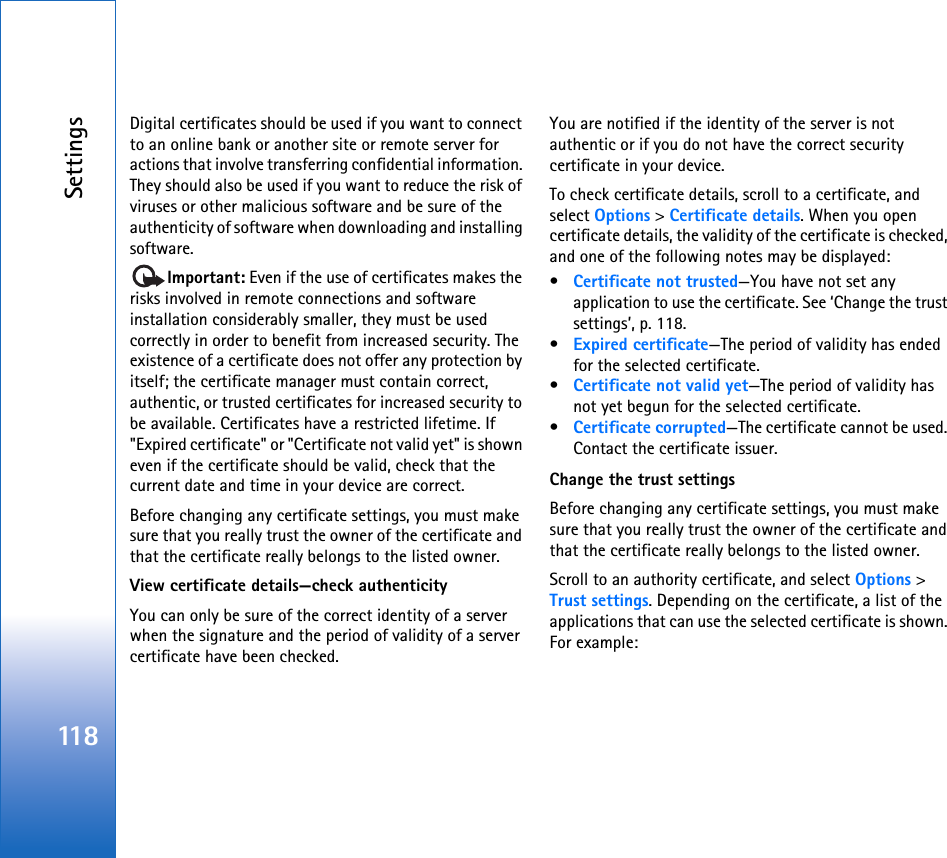 Settings118Digital certificates should be used if you want to connect to an online bank or another site or remote server for actions that involve transferring confidential information. They should also be used if you want to reduce the risk of viruses or other malicious software and be sure of the authenticity of software when downloading and installing software.Important: Even if the use of certificates makes the risks involved in remote connections and software installation considerably smaller, they must be used correctly in order to benefit from increased security. The existence of a certificate does not offer any protection by itself; the certificate manager must contain correct, authentic, or trusted certificates for increased security to be available. Certificates have a restricted lifetime. If &quot;Expired certificate&quot; or &quot;Certificate not valid yet&quot; is shown even if the certificate should be valid, check that the current date and time in your device are correct.Before changing any certificate settings, you must make sure that you really trust the owner of the certificate and that the certificate really belongs to the listed owner.View certificate details—check authenticityYou can only be sure of the correct identity of a server when the signature and the period of validity of a server certificate have been checked.You are notified if the identity of the server is not authentic or if you do not have the correct security certificate in your device.To check certificate details, scroll to a certificate, and select Options &gt; Certificate details. When you open certificate details, the validity of the certificate is checked, and one of the following notes may be displayed:•Certificate not trusted—You have not set any application to use the certificate. See ‘Change the trust settings’, p. 118.•Expired certificate—The period of validity has ended for the selected certificate.•Certificate not valid yet—The period of validity has not yet begun for the selected certificate.•Certificate corrupted—The certificate cannot be used. Contact the certificate issuer.Change the trust settingsBefore changing any certificate settings, you must make sure that you really trust the owner of the certificate and that the certificate really belongs to the listed owner.Scroll to an authority certificate, and select Options &gt; Trust settings. Depending on the certificate, a list of the applications that can use the selected certificate is shown. For example: