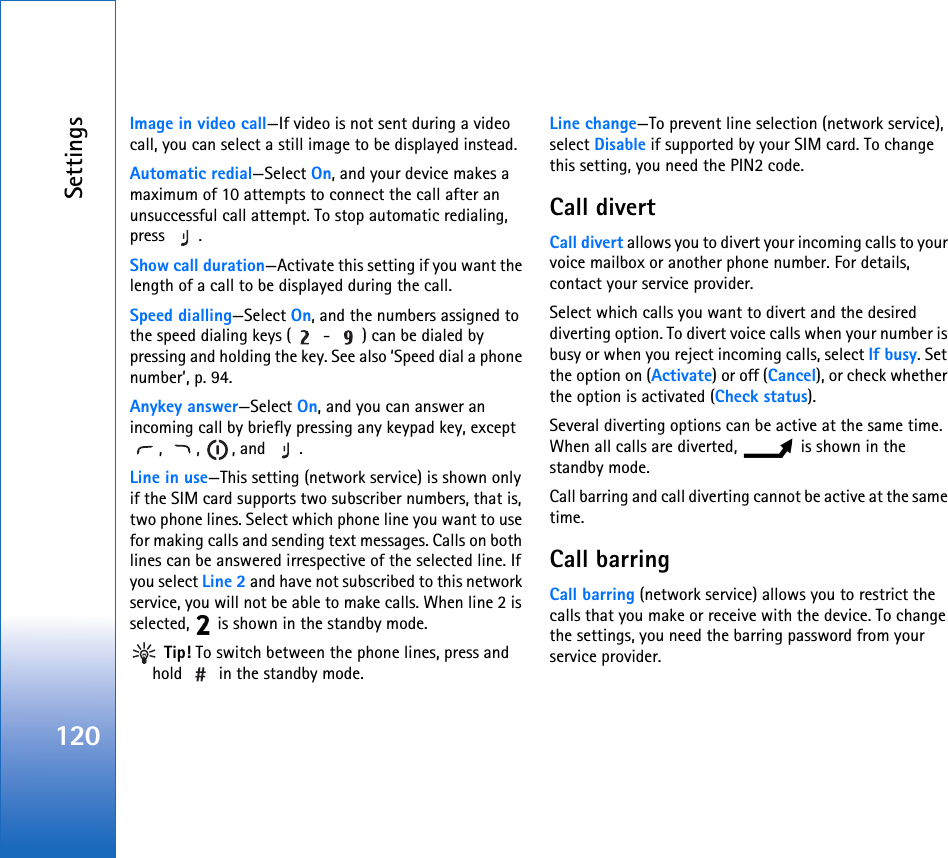Settings120Image in video call—If video is not sent during a video call, you can select a still image to be displayed instead.Automatic redial—Select On, and your device makes a maximum of 10 attempts to connect the call after an unsuccessful call attempt. To stop automatic redialing, press .Show call duration—Activate this setting if you want the length of a call to be displayed during the call.Speed dialling—Select On, and the numbers assigned to the speed dialing keys (  -  ) can be dialed by pressing and holding the key. See also ‘Speed dial a phone number’, p. 94.Anykey answer—Select On, and you can answer an incoming call by briefly pressing any keypad key, except , , , and .Line in use—This setting (network service) is shown only if the SIM card supports two subscriber numbers, that is, two phone lines. Select which phone line you want to use for making calls and sending text messages. Calls on both lines can be answered irrespective of the selected line. If you select Line 2 and have not subscribed to this network service, you will not be able to make calls. When line 2 is selected,   is shown in the standby mode. Tip! To switch between the phone lines, press and hold   in the standby mode.Line change—To prevent line selection (network service), select Disable if supported by your SIM card. To change this setting, you need the PIN2 code.Call divertCall divert allows you to divert your incoming calls to your voice mailbox or another phone number. For details, contact your service provider.Select which calls you want to divert and the desired diverting option. To divert voice calls when your number is busy or when you reject incoming calls, select If busy. Set the option on (Activate) or off (Cancel), or check whether the option is activated (Check status).Several diverting options can be active at the same time. When all calls are diverted,   is shown in the standby mode.Call barring and call diverting cannot be active at the same time.Call barring Call barring (network service) allows you to restrict the calls that you make or receive with the device. To change the settings, you need the barring password from your service provider.