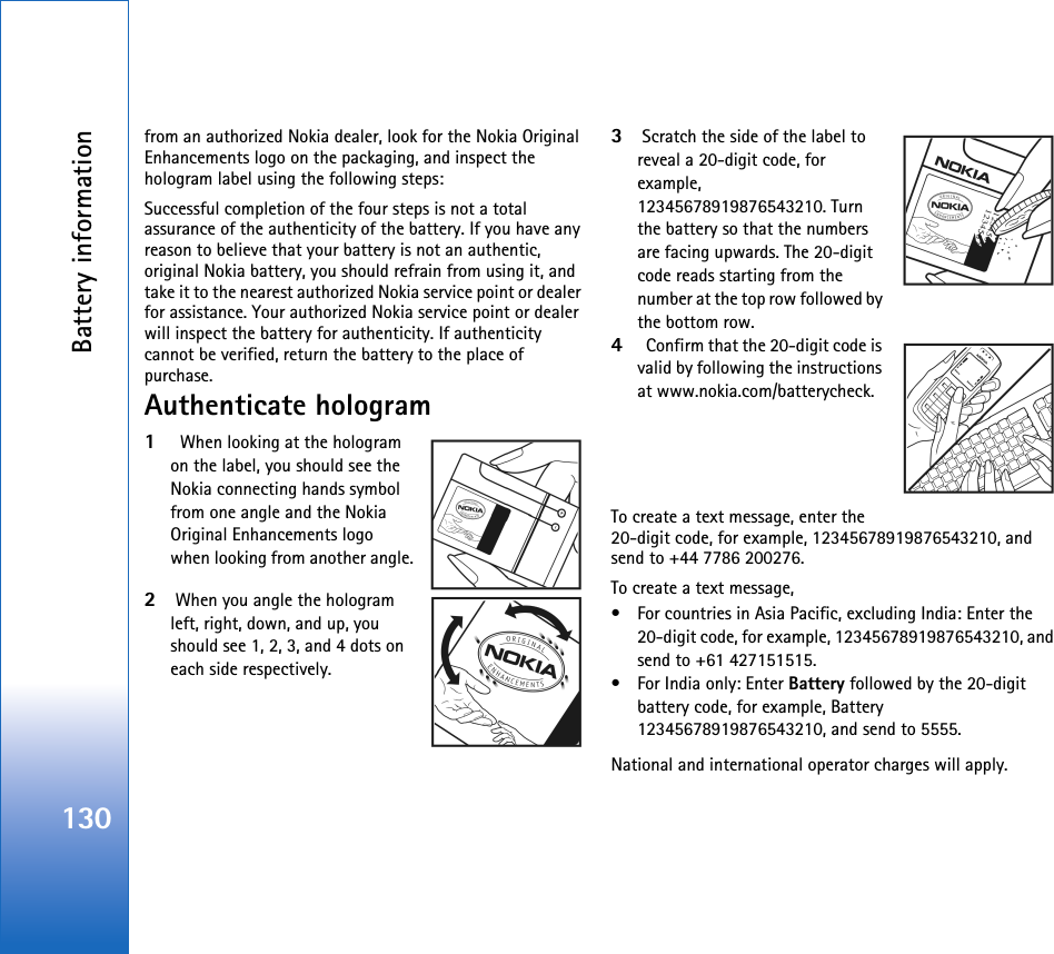 Battery information130from an authorized Nokia dealer, look for the Nokia Original Enhancements logo on the packaging, and inspect the hologram label using the following steps:Successful completion of the four steps is not a total assurance of the authenticity of the battery. If you have any reason to believe that your battery is not an authentic, original Nokia battery, you should refrain from using it, and take it to the nearest authorized Nokia service point or dealer for assistance. Your authorized Nokia service point or dealer will inspect the battery for authenticity. If authenticity cannot be verified, return the battery to the place of purchase.Authenticate hologram1  When looking at the hologram on the label, you should see the Nokia connecting hands symbol from one angle and the Nokia Original Enhancements logo when looking from another angle.2When you angle the hologram left, right, down, and up, you should see 1, 2, 3, and 4 dots on each side respectively.3Scratch the side of the label to reveal a 20-digit code, for example, 12345678919876543210. Turn the battery so that the numbers are facing upwards. The 20-digit code reads starting from the number at the top row followed by the bottom row.4  Confirm that the 20-digit code is valid by following the instructions at www.nokia.com/batterycheck.To create a text message, enter the 20-digit code, for example, 12345678919876543210, and send to +44 7786 200276.To create a text message,• For countries in Asia Pacific, excluding India: Enter the 20-digit code, for example, 12345678919876543210, and send to +61 427151515.• For India only: Enter Battery followed by the 20-digit battery code, for example, Battery 12345678919876543210, and send to 5555.National and international operator charges will apply.